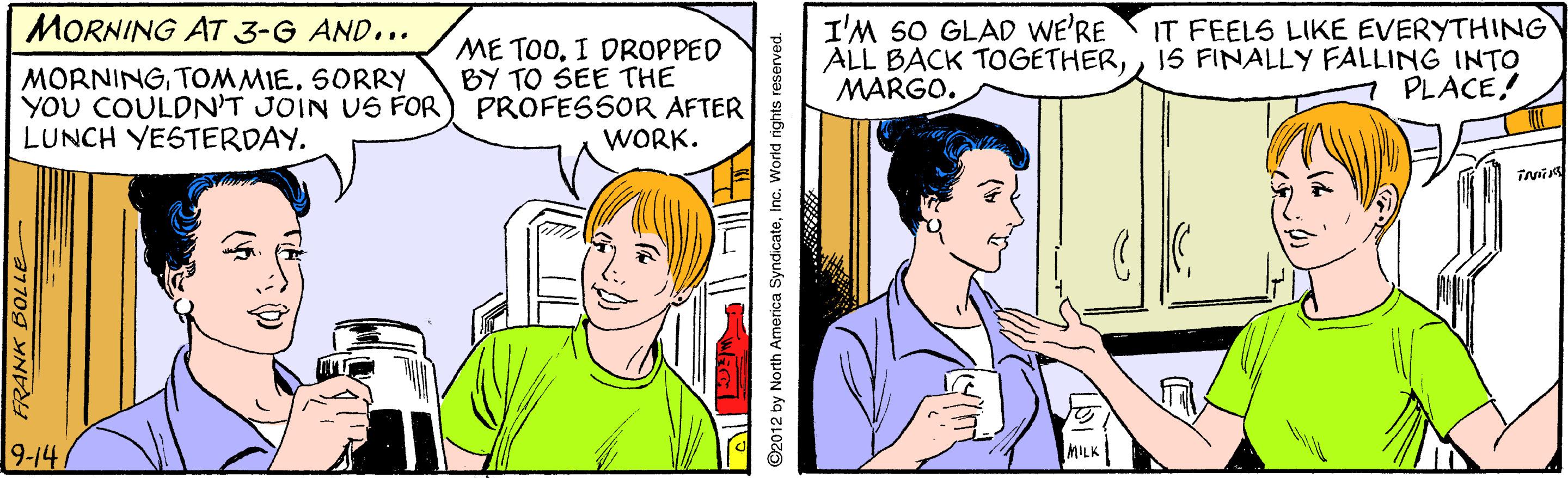 Mammal OCR: MORNING AT 3-G AND... I'M SO GLAD WE'RE ALL BACK TOGETHER1S FINALLY FALLING INTO MARGO. IT FEELS LIKE EVERYTHING ME TOOI DROPPED BY TO SEE THE YOU COULDN'T JOIN US FOR) PROFESSOR AFTER WORK. MORNINGTOMMIE. SORRY PLACE! LUNCH YESTERDAY. 9-147 ©2012 by North America SyndicateInc. World rights reserved. MORNING AT 3-G AND... I'M SO GLAD WE'RE ALL BACK TOGETHER1S FINALLY FALLING INTO MARGO. IT FEELS LIKE EVERYTHING ME TOOI DROPPED BY TO SEE THE YOU COULDN'T JOIN US FOR) PROFESSOR AFTER WORK. MORNINGTOMMIE. SORRY PLACE! LUNCH YESTERDAY. 9-147 ©2012 by North America SyndicateInc. World rights reserved.
