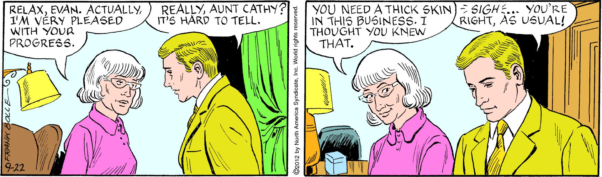 Adaptation OCR: RELAXI'M VÉRY PLEASED WITH YOUR PROGRESS. REALLYAUNT CATHY? IT'S HARD TO TELL. YOU NEED A THICK SKIN) SIGHE... YOU'RE IN THIS BUSINESS. I THOUGHT YOU KNEW THAT. RIGHTAS USUAL! 9-22 ©2012 by North America SyndicateInc. World rights reserved. RELAXEVAN. ACTUALLYI'M VÉRY PLEASED WITH YOUR PROGRESS. REALLYAUNT CATHY? IT'S HARD TO TELL. YOU NEED A THICK SKIN) SIGHE... YOU'RE IN THIS BUSINESS. I THOUGHT YOU KNEW THAT. RIGHTAS USUAL! 9-22 ©2012 by North America SyndicateInc. World rights reserved.