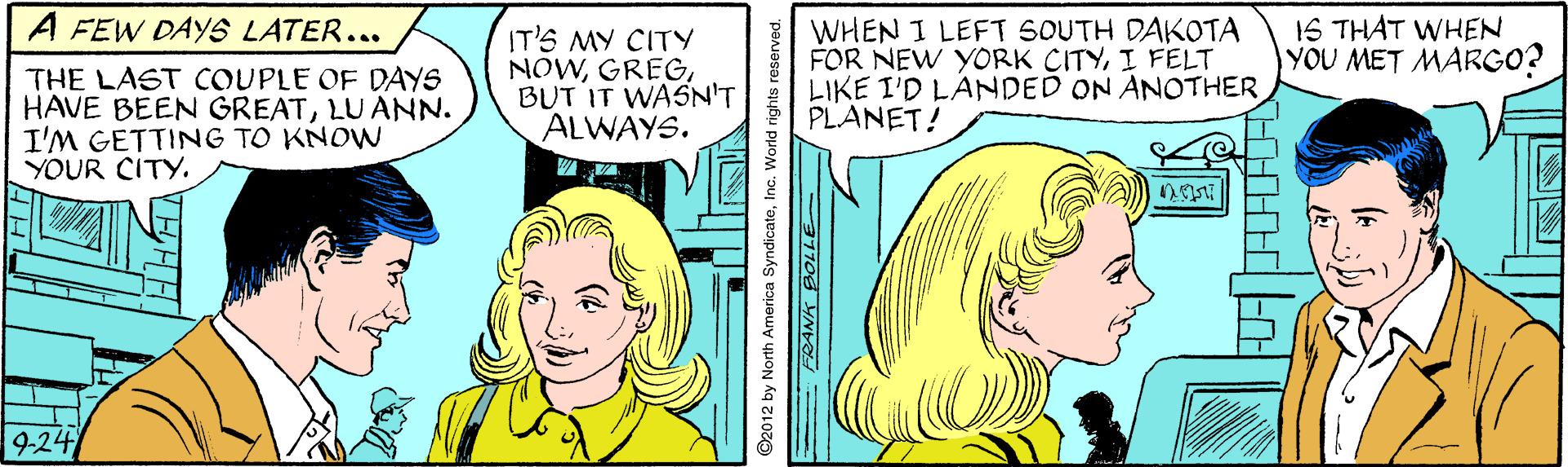 Sharing OCR: A FEW DAYS LATER... THE LAST COUPLE OF DAYS HAVE BEEN GREATLUANN. I'M GETTING TO KNOWN YOUR CITY. IT'S MY CITY NOWBUT IT WASN'T ALWAYS. WHEN I LEFT SOUTH DAKOTA FOR NEW YORK CITYI FELT LIKE I'D LANDED ON ANOTHER PLANET! 16 THAT WHEN YOU MET MARGO? 9-24 ©2012 by North America SyndicateInc. World righ A FEW DAYS LATER... THE LAST COUPLE OF DAYS HAVE BEEN GREATLUANN. I'M GETTING TO KNOWN YOUR CITY. IT'S MY CITY NOWBUT IT WASN'T ALWAYS. WHEN I LEFT SOUTH DAKOTA FOR NEW YORK CITYI FELT LIKE I'D LANDED ON ANOTHER PLANET! 16 THAT WHEN YOU MET MARGO? 9-24 ©2012 by North America SyndicateInc. World righ