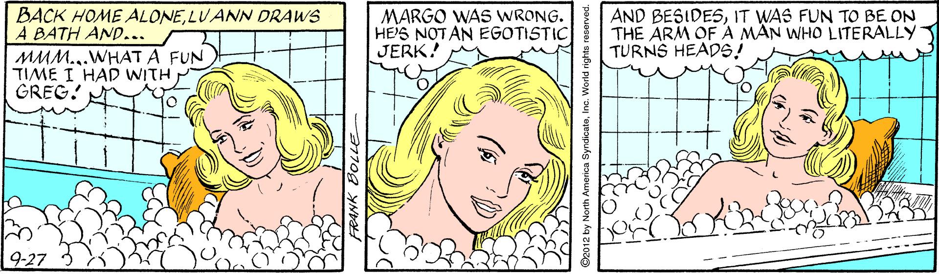 Cartoon OCR: BACK HOME ALONELUANN DRAWS A BATH AND... MMM...WHAT A FUN TIME I HAD WITH GREG! MARGO WAS WRONG. HE'S NOT AN EGOTISTIC JERK! AND BESIDESIT WAS FUN TO BE ON THE ARM OFA MAN WHO LITERALLY TURNS HEADS! 9-27 FRANK BOLLE ©2012 by North America Syndie BACK HOME ALONELUANN DRAWS A BATH AND... MMM...WHAT A FUN TIME I HAD WITH GREG! MARGO WAS WRONG. HE'S NOT AN EGOTISTIC JERK! AND BESIDESIT WAS FUN TO BE ON THE ARM OFA MAN WHO LITERALLY TURNS HEADS! 9-27 FRANK BOLLE ©2012 by North America Syndie