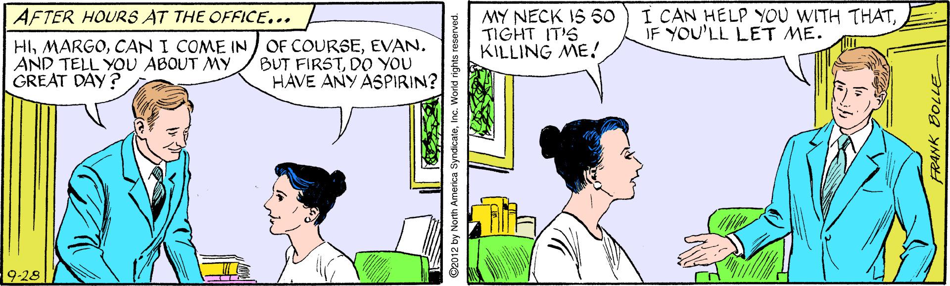 Line OCR: MY NECK IS 50 TIGHT IT'S KILLING ME! I CAN HELP YOU WITH THATIF YOU'LL LET ME. AFTER HOURS AT THE OFFICE... HIEVAN. AND TELL YOU ABOUT My GREAT DAY? BUT FIRSTDO YOU HAVE ANY ASPIRIN? 9-28 ©2012 by North America SyndicateInc. World rights reserved. MY NECK IS 50 TIGHT IT'S KILLING ME! I CAN HELP YOU WITH THATIF YOU'LL LET ME. AFTER HOURS AT THE OFFICE... HICAN I COME IN OF COURSEEVAN. AND TELL YOU ABOUT My GREAT DAY? BUT FIRSTDO YOU HAVE ANY ASPIRIN? 9-28 ©2012 by North America SyndicateInc. World rights reserved.