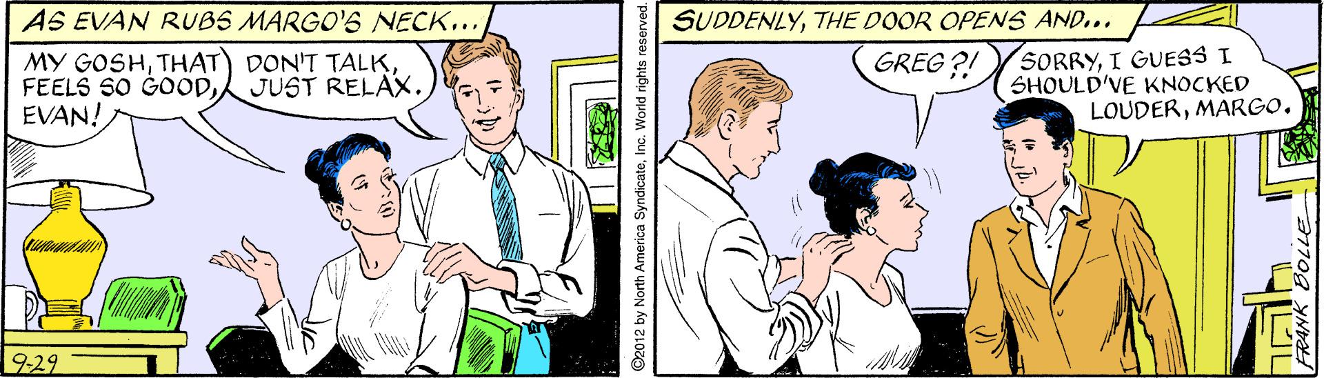 Parallel OCR: SUDDENLYTHE DOOR OPENS AND... AS EVAN RUBS MARGO'S NECK... MY GOSHEVAN! SORRYI GUESS I SHOULD'VE KNOCKED LOUDERMARGO. GREG ?! JUST RELAX. 929 2012 by North America SyndicateIn .World rights reserved. SUDDENLYTHE DOOR OPENS AND... AS EVAN RUBS MARGO'S NECK... MY GOSHTHAT) DON'T TALKFEELS SO GOODEVAN! SORRYI GUESS I SHOULD'VE KNOCKED LOUDERMARGO. GREG ?! JUST RELAX. 929 2012 by North America SyndicateIn .World rights reserved.