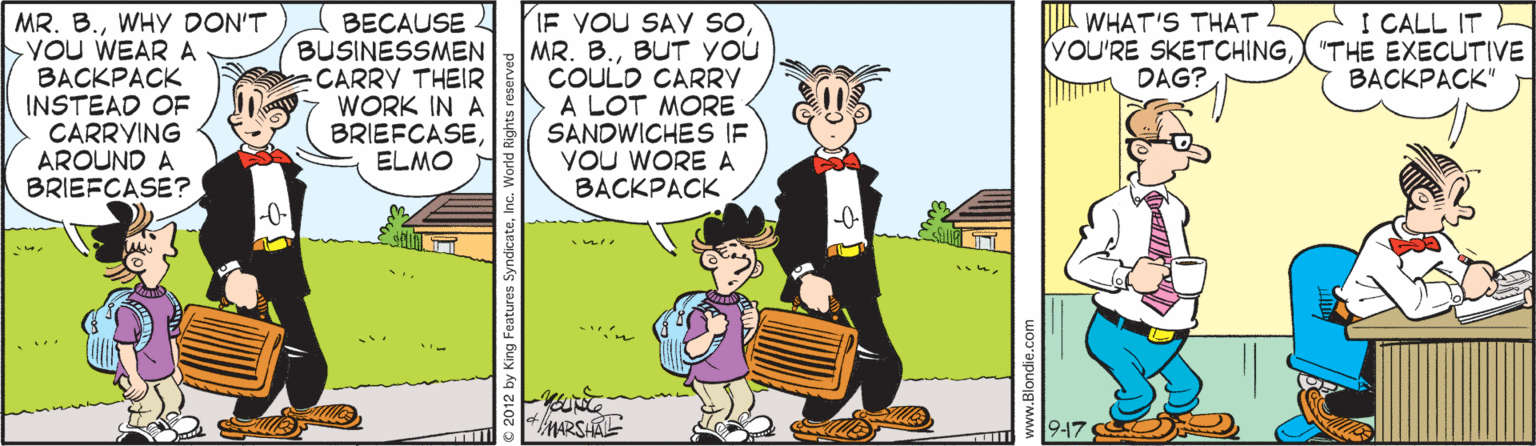 Comics OCR: WHAT'S THAT YOU'RE SKETCHINGDAG? I CALL IT L 'THE EXECUTIVE BACKPACK" MR. B.WHY DON'T >You WEAR A BACKPACK INSTEAD OF CARRYING AROUND A BRIEFCASE? BECAUSE BUSINESSMEN CARRY THEIR WORK IN A BRIEFCASEELMO IF YOU SAY sOBUT YOU COULD CARRY A LOT MORE SANDWICHES IF YOU WORE A BACKPACK -0- -0- 9-17 © 2012 by Ki ww.Blondie.co WHAT'S THAT YOU'RE SKETCHINGDAG? I CALL IT L 'THE EXECUTIVE BACKPACK" MR. B.WHY DON'T >You WEAR A BACKPACK INSTEAD OF CARRYING AROUND A BRIEFCASE? BECAUSE BUSINESSMEN CARRY THEIR WORK IN A BRIEFCASEELMO IF YOU SAY sOMR. B.BUT YOU COULD CARRY A LOT MORE SANDWICHES IF YOU WORE A BACKPACK -0- -0- 9-17 © 2012 by Ki ww.Blondie.co