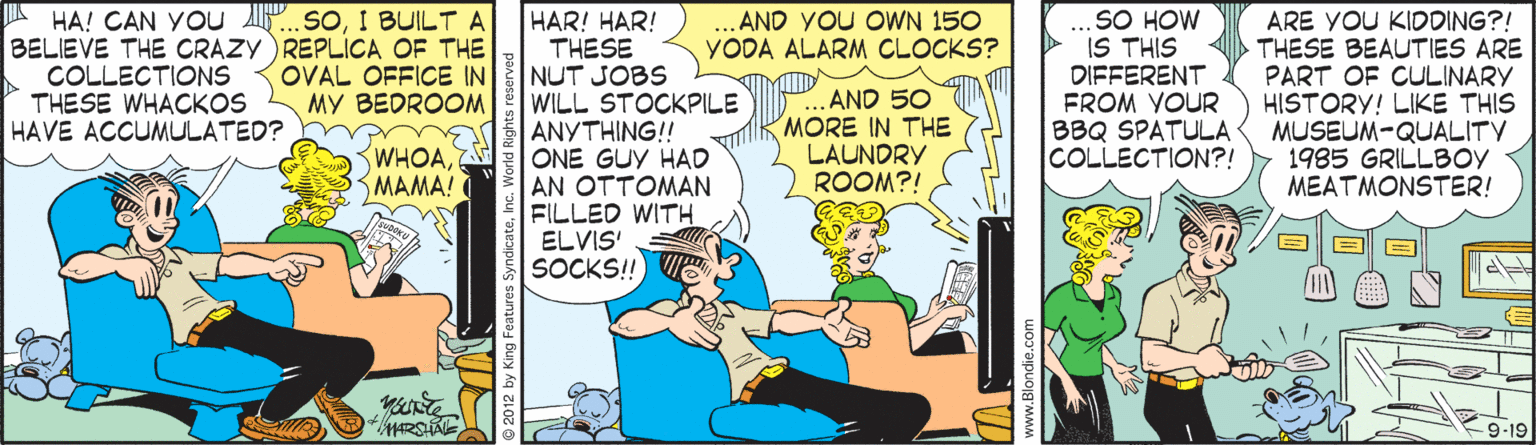 Animated cartoon OCR: HA! CAN YOu ..sOI BUILT A BELIEVE THE CRAZY)REPLICA OF THE COLLECTIONS THESE WHACKOS HAVE ACCUMULATED? HAR! HAR! THESE NUT JOBS WILL STOCKPILE ANYTHING! ONE GUY HAD AN OTTOMAN FILLED WITH ELVIS SOCKS!! SO HOW IS THIS DIFFERENT FROM VOUR BBQ SPATULA COLLECTION?! ... AND YOU OWN 150 YODA ALARM CLOCKS? ARE YOU KIDDING?! THESE BEAUTIES ARE PART OF CULINARY HISTORY! LIKE THIS MUSEUM-QUALITY 1985 GRILLBOV MEATMONSTER! OVAL OFFICE IN MY BEDROOM AND 50 MORE IN THE LAUNDRY ROOM?! WHOASMAMA! 9-19 HA! CAN YOu ..sOI BUILT A BELIEVE THE CRAZY)REPLICA OF THE COLLECTIONS THESE WHACKOS HAVE ACCUMULATED? HAR! HAR! THESE NUT JOBS WILL STOCKPILE ANYTHING! ONE GUY HAD AN OTTOMAN FILLED WITH ELVIS SOCKS!! SO HOW IS THIS DIFFERENT FROM VOUR BBQ SPATULA COLLECTION?! ... AND YOU OWN 150 YODA ALARM CLOCKS? ARE YOU KIDDING?! THESE BEAUTIES ARE PART OF CULINARY HISTORY! LIKE THIS MUSEUM-QUALITY 1985 GRILLBOV MEATMONSTER! OVAL OFFICE IN MY BEDROOM AND 50 MORE IN THE LAUNDRY ROOM?! WHOASMAMA! 9-19