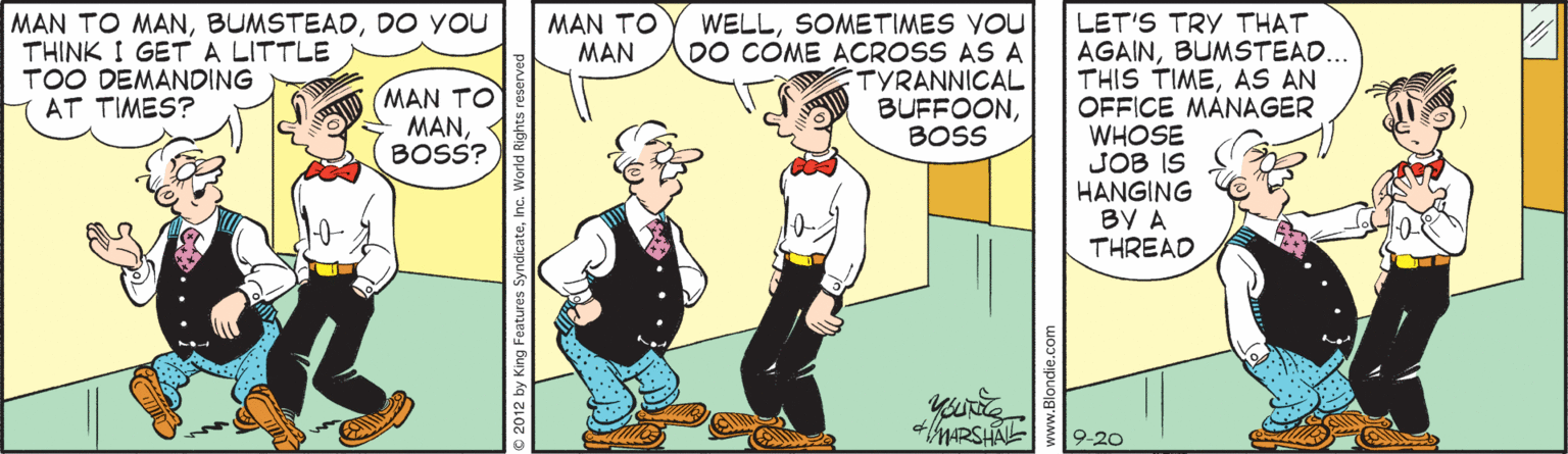 Parallel OCR: MAN TO MANDO YOU THINK I GETA LITTLE TOO DEMANDING AT TIMES? MAN TO MAN WELLSOMETIMES YOU DO COME ACROSS AS A TYRANNICAL BUFFOONBOSS LET'S TRY THAT AGAINBUMSTEAD... THIS TIMEAS AN OFFICE MÀNAGER WHOSE JOB IS HANGING BY A THREAD MAN TO MANBOSS? +ARSHAL 9-20 www.Blondie.ce MAN TO MANDO YOU THINK I GETA LITTLE TOO DEMANDING AT TIMES? MAN TO MAN WELLSOMETIMES YOU DO COME ACROSS AS A TYRANNICAL BUFFOONBOSS LET'S TRY THAT AGAINBUMSTEAD... THIS TIMEAS AN OFFICE MÀNAGER WHOSE JOB IS HANGING BY A THREAD MAN TO MANBOSS? +ARSHAL 9-20 www.Blondie.ce