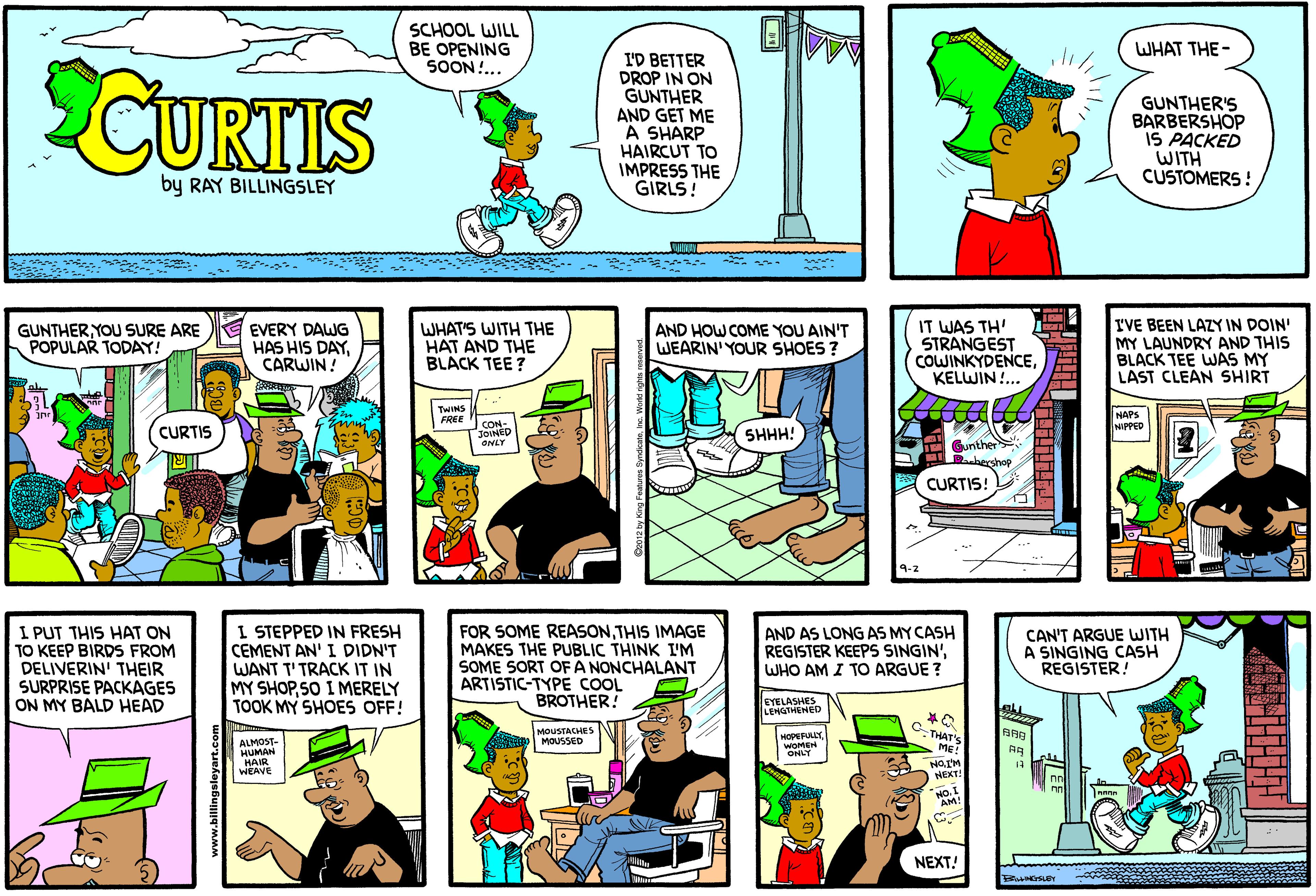 Publication OCR: SCHOOL WILL BE OPENING SOON... WHAT THE- CURIIS I'D BETTER DROP IN ON GUNTHER AND GET ME A SHARP HAIRCUT TO IMPRESS THE GIRLS! GUNTHER'S BARBERSHOP IS PACKED WITH CUSTOMERS ! by RAY BILLINGSLEY EVERY DAWG HAS HIS DAYCARWIN! IT WAS TH' STRANGEST COWINKYDENCEKELWIN.. IVE BEEN LAZY IN DOIN' MY LAUNDRY AND THIS BLACK TEE WAS MY LAST CLEAN SHIRT GUNTHER YOU SURE ARE POPULAR TODAY! WHAT'S WITH THE HAT AND THE BLACK TEE ? AND HOW COME YOU AIN'T WEARIN' YOUR SHOES ? TWINS FREE NAPS NIPPED CON- JOINED ONLY CURTIS SHHH! T Gunther bershop CURTIS! 9-2 I PUT THIS HAT ON TO KEEP BIRDS FROM DELIVERIN' THEIR SURPRISE PACKAGES ON MY BALD HEAD I STEPPED IN FRESH CEMENT AN' I DIDN'T WANT T'TRACK IT IN MY SHOPSO I MERELY TOOK MY SHOES OFF! FOR SOME REASONTHIS IMAGE MAKES THE PUBLIC THINK I'M SOME SORT OFA NONCHALANT ARTISTIC-TYPE COOL BROTHER! AND AS LONG AS MY CASH REGISTER KEEPS SINGIN'WHO AM I TO ARGUE ? CAN'T ARGUE WITH A SINGING CASH REGISTER! EYELASHES LEHGTHENED ALMOST- HUMAN HAIR WEAVE MOUSTACHES MOUSSED HOPEFULLY WOMEN ONLY C THAT'S ME! NaIM NEXT! No.I AM! ann NEXT! SCHOOL WILL BE OPENING SOON... WHAT THE- CURIIS I'D BETTER DROP IN ON GUNTHER AND GET ME A SHARP HAIRCUT TO IMPRESS THE GIRLS! GUNTHER'S BARBERSHOP IS PACKED WITH CUSTOMERS ! by RAY BILLINGSLEY EVERY DAWG HAS HIS DAYCARWIN! IT WAS TH' STRANGEST COWINKYDENCEKELWIN.. IVE BEEN LAZY IN DOIN' MY LAUNDRY AND THIS BLACK TEE WAS MY LAST CLEAN SHIRT GUNTHER YOU SURE ARE POPULAR TODAY! WHAT'S WITH THE HAT AND THE BLACK TEE ? AND HOW COME YOU AIN'T WEARIN' YOUR SHOES ? TWINS FREE NAPS NIPPED CON- JOINED ONLY CURTIS SHHH! T Gunther bershop CURTIS! 9-2 I PUT THIS HAT ON TO KEEP BIRDS FROM DELIVERIN' THEIR SURPRISE PACKAGES ON MY BALD HEAD I STEPPED IN FRESH CEMENT AN' I DIDN'T WANT T'TRACK IT IN MY SHOPSO I MERELY TOOK MY SHOES OFF! FOR SOME REASONTHIS IMAGE MAKES THE PUBLIC THINK I'M SOME SORT OFA NONCHALANT ARTISTIC-TYPE COOL BROTHER! AND AS LONG AS MY CASH REGISTER KEEPS SINGIN'WHO AM I TO ARGUE ? CAN'T ARGUE WITH A SINGING CASH REGISTER! EYELASHES LEHGTHENED ALMOST- HUMAN HAIR WEAVE MOUSTACHES MOUSSED HOPEFULLY WOMEN ONLY C THAT'S ME! NaIM NEXT! No.I AM! ann NEXT!
