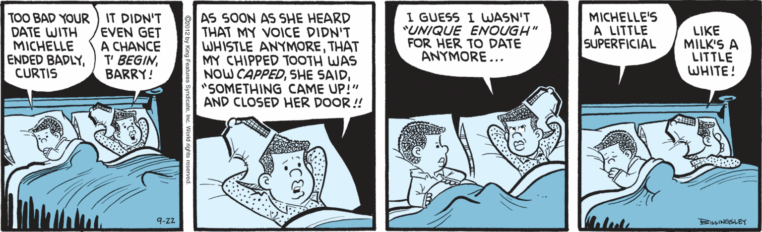 Comics OCR: TOO BAD YOUR ) IT DIDN'T DATE WITH MICHELLE ENDED BADLYCURTIS EVEN GET A CHANCE T' BEGINBARRY! AS SOON AS SHE HEARD THAT MY VOICE DIDN'T WHISTLE ANYMORETHAT MY CHIPPED TOOTH WAS NOW CAPPED"SOMETHING CAME UP!" AND CLOSED HER DOOR ! I GUESS I WASN'T "UNIQUE ENOUGH" FOR HER TO DATE ANYMORE... MICHELLE'S A LITTLE SUPERFICIAL LIKE MILK'S A LITTLE WHITE! 9-z2 BINGSLEY TOO BAD YOUR ) IT DIDN'T DATE WITH MICHELLE ENDED BADLYCURTIS EVEN GET A CHANCE T' BEGINBARRY! AS SOON AS SHE HEARD THAT MY VOICE DIDN'T WHISTLE ANYMORETHAT MY CHIPPED TOOTH WAS NOW CAPPEDSHE SAID"SOMETHING CAME UP!" AND CLOSED HER DOOR ! I GUESS I WASN'T "UNIQUE ENOUGH" FOR HER TO DATE ANYMORE... MICHELLE'S A LITTLE SUPERFICIAL LIKE MILK'S A LITTLE WHITE! 9-z2 BINGSLEY