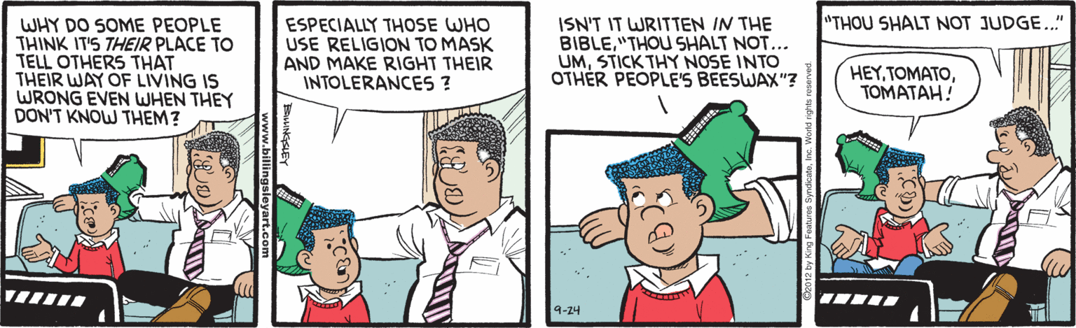 Cartoon OCR: "THOU SHALT NOT JUDGE.." WHY DO SOME PEOPLE THINK IT'S THEIR PLACE TO TELL OTHERS THAT THEIR WAY OF LIVING IS WRONG EVEN WHEN THEY DON'T KNOW THEM? ESPECIALLY THOSE WHO USE RELIGION TO MASK AND MAKE RIGHT THEIR INTOLERANCES ? ISN'T IT WRITTEN IN THE BIBLE"THOU SHALT NOT... UMSTICK THY NOSE INTO OTHÉR PEOPLE'S BEESWAX"? HEYTOMATAH! 9-24 "THOU SHALT NOT JUDGE.." WHY DO SOME PEOPLE THINK IT'S THEIR PLACE TO TELL OTHERS THAT THEIR WAY OF LIVING IS WRONG EVEN WHEN THEY DON'T KNOW THEM? ESPECIALLY THOSE WHO USE RELIGION TO MASK AND MAKE RIGHT THEIR INTOLERANCES ? ISN'T IT WRITTEN IN THE BIBLE"THOU SHALT NOT... UMSTICK THY NOSE INTO OTHÉR PEOPLE'S BEESWAX"? HEYTOMATAH! 9-24