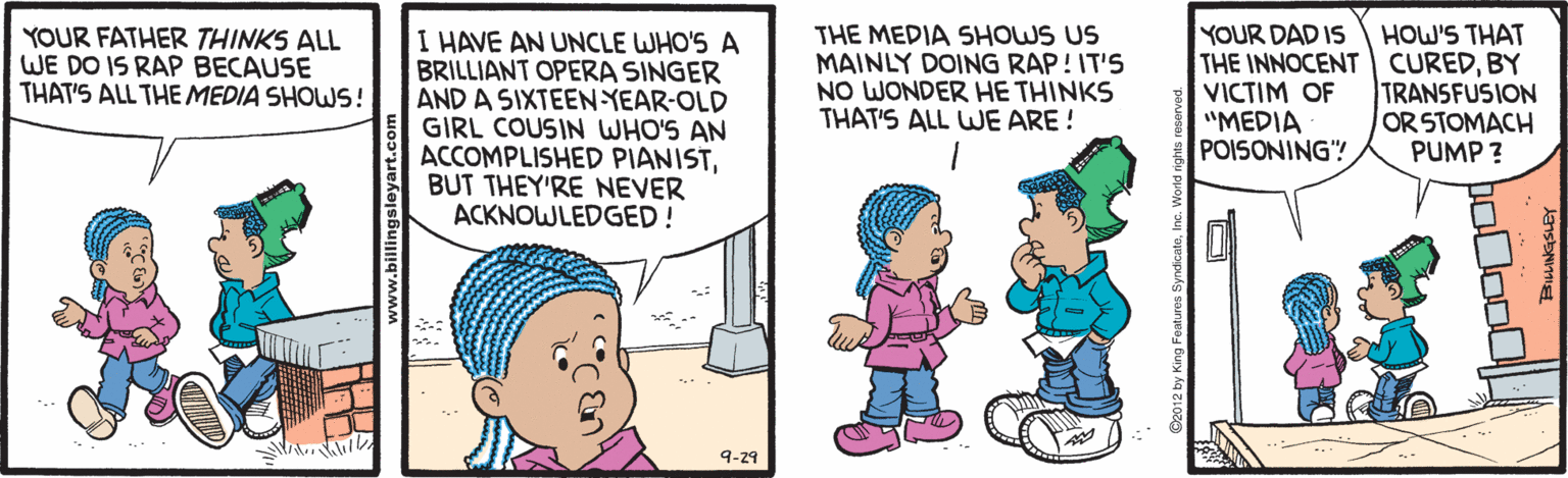 Line OCR: THE MEDIA SHOWS US MAINLY DOING RAP! IT'S NO WONDER HE THINKS THAT'S ALL WE ARE ! YOUR DAD IS THE INNOCENT CUREDBY VICTIM OF "MEDIA POISONING"! HOW'S THAT YOUR FATHER THINKS ALL WE DO IS RAP BECAUSE THAT'S ALL THE MEDIA SHOWS! I HAVE AN UNCLE WHO'S A BRILLIANT OPERA SINGER AND A SIXTEEN YEAR-OLD GIRL COUSIN WHO'S AN ACCOMPLISHED PIANISTBUT THEY'RE NEVER ACKNOWLEDGED! TRANSFUSION OR STOMACH PUMP ? 9-29 THE MEDIA SHOWS US MAINLY DOING RAP! IT'S NO WONDER HE THINKS THAT'S ALL WE ARE ! YOUR DAD IS THE INNOCENT CUREDBY VICTIM OF "MEDIA POISONING"! HOW'S THAT YOUR FATHER THINKS ALL WE DO IS RAP BECAUSE THAT'S ALL THE MEDIA SHOWS! I HAVE AN UNCLE WHO'S A BRILLIANT OPERA SINGER AND A SIXTEEN YEAR-OLD GIRL COUSIN WHO'S AN ACCOMPLISHED PIANISTBUT THEY'RE NEVER ACKNOWLEDGED! TRANSFUSION OR STOMACH PUMP ? 9-29