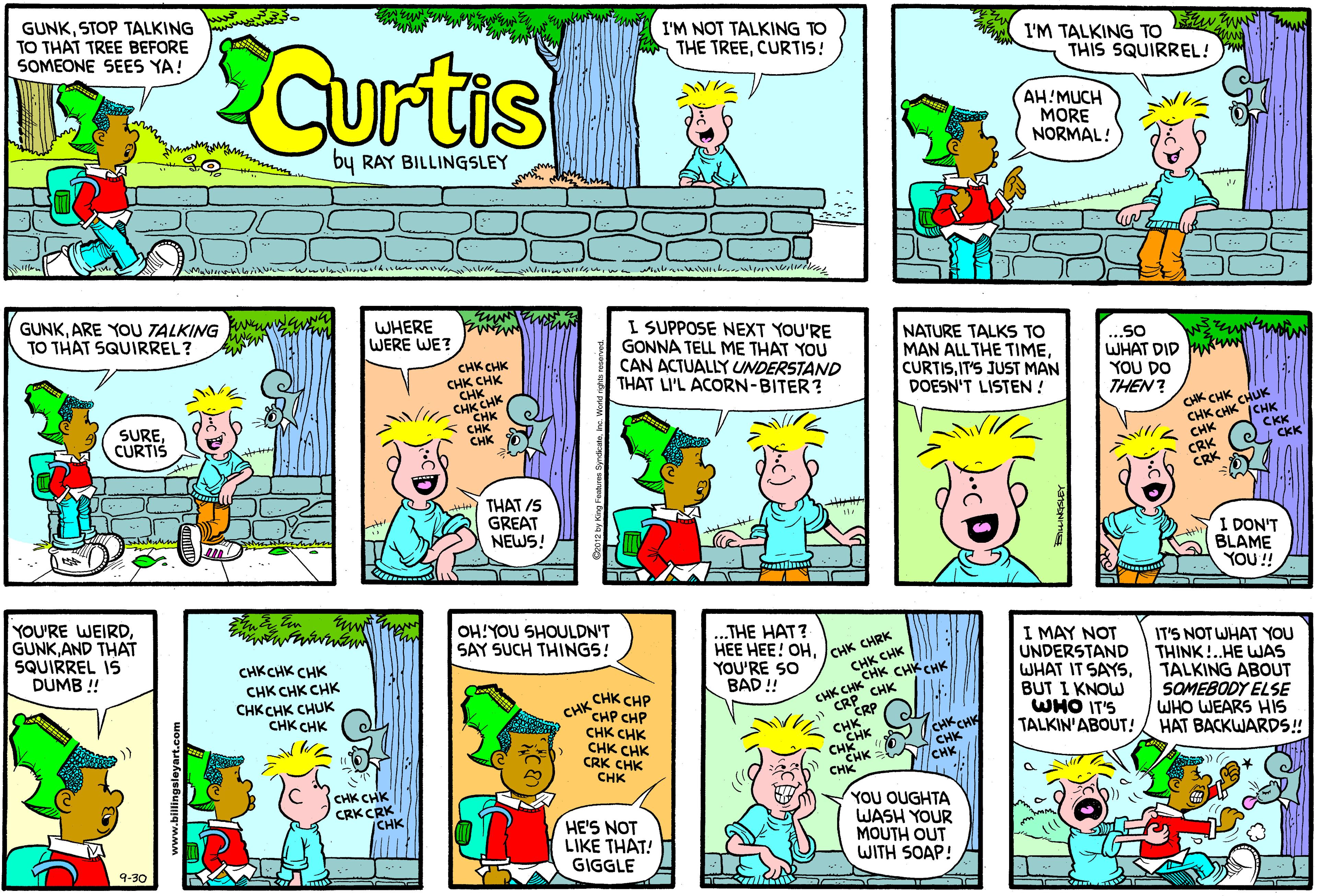 Rectangle OCR: GUNKSTOP TALKING TO THAT TREE BEFORE SOMEONE SEES YA! I'M NOT TALKING TO Curtis I'M TALKING TO THIS SQUIRREL! THE TREECURTIS! AH!MUCH MORE NORMAL! by RAY BILLINGSLEY Woule GUNKARE YOU TALKING TO THAT SQUIRREL? WHERE WERE WE? I SUPPOSE NEXT YOU'RE GONNA TELL ME THAT YOU CAN ACTUALLY UNDERSTAND THAT LI'L ACORN-BITER? NATURE TALKS TO MAN ALL THE TIMEIT'S JUST MAN DOESN'T LISTEN ! ...so WHAT DID w YOU DO THEN? CHK CHK CHK CHK CHKK CHK CH "??? CHK CHK SURE CURTIS CK CHK CHUK CHK CHK (CHK CKK CKK CRK CRK THAT /5 GREAT NEWS! I DON'T BLAME YOU! YOU'RE WEIRDAND THAT SQUIRREL IS DUMB ! OH!YOU SHOULDN'T SAY SUCH THINGS! ...THE HAT? HEE HEE! OHYOU'RE SO BAD ! CHK CHRK CHK CHK CHK CHK CHK I MAY NOT UNDERSTAND WHAT IT SAYSBUT I KNOW WHO IT'S TALKIN'ABOUT! IT'S NOT WHAT YOU THINK!..HE WJAS TALKING ABOUT SOMEBODY ELSE WHO WEARS HIS HAT BACKWARDS! CHKCHK CHK CHK CHK CHK CHKCHK CHUK CHK CHK CHK CHK CRP CHK CHK CHP CHK CHP CHP CHK CHK CHK CHK CRK CHK CHK CRP CHKCHE CHK CHK CHK YOU OUGHTA WASH YOUR MOUTH OUT WITH SOAP! CHK CHK CRKCRK |CHK HE'S NOT LIKE THAT! GIGGLE 9-30 www.billings GUNKSTOP TALKING TO THAT TREE BEFORE SOMEONE SEES YA! I'M NOT TALKING TO Curtis I'M TALKING TO THIS SQUIRREL! THE TREECURTIS! AH!MUCH MORE NORMAL! by RAY BILLINGSLEY Woule GUNKARE YOU TALKING TO THAT SQUIRREL? WHERE WERE WE? I SUPPOSE NEXT YOU'RE GONNA TELL ME THAT YOU CAN ACTUALLY UNDERSTAND THAT LI'L ACORN-BITER? NATURE TALKS TO MAN ALL THE TIMEIT'S JUST MAN DOESN'T LISTEN ! ...so WHAT DID w YOU DO THEN? CHK CHK CHK CHK CHKK CHK CH "??? CHK CHK SURE CURTIS CK CHK CHUK CHK CHK (CHK CKK CKK CRK CRK THAT /5 GREAT NEWS! I DON'T BLAME YOU! YOU'RE WEIRDAND THAT SQUIRREL IS DUMB ! OH!YOU SHOULDN'T SAY SUCH THINGS! ...THE HAT? HEE HEE! OHYOU'RE SO BAD ! CHK CHRK CHK CHK CHK CHK CHK I MAY NOT UNDERSTAND WHAT IT SAYSBUT I KNOW WHO IT'S TALKIN'ABOUT! IT'S NOT WHAT YOU THINK!..HE WJAS TALKING ABOUT SOMEBODY ELSE WHO WEARS HIS HAT BACKWARDS! CHKCHK CHK CHK CHK CHK CHKCHK CHUK CHK CHK CHK CHK CRP CHK CHK CHP CHK CHP CHP CHK CHK CHK CHK CRK CHK CHK CRP CHKCHE CHK CHK CHK YOU OUGHTA WASH YOUR MOUTH OUT WITH SOAP! CHK CHK CRKCRK |CHK HE'S NOT LIKE THAT! GIGGLE 9-30 www.billings
