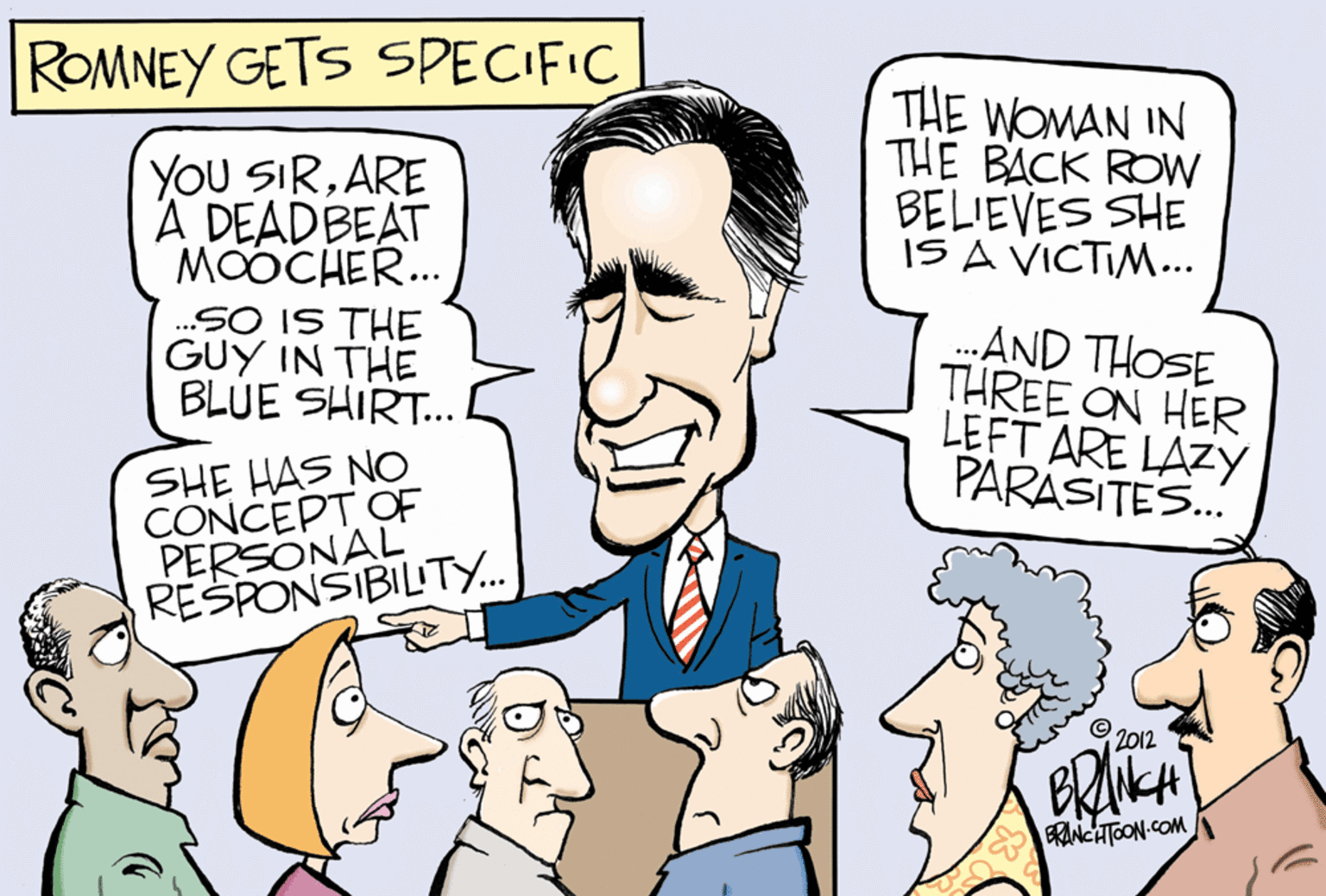 Product OCR: ROMNEY GETS SPECIFIC THE WOMAN IN THE BACK ROW BELIEVES SHE IS A VICTIM... YOU SIRARE A DEADBEAT MOOCHER. .SO IS THE GUY IN THE BLUE SHIRT. AND THOSE THREE ON HER LEFT ARE LAZY PARASITES. SHE HAS NO CONCEPT OF PERSONAL RESPONSIBILITY.. 2012 BRNKA ERINCHTOON COM ROMNEY GETS SPECIFIC THE WOMAN IN THE BACK ROW BELIEVES SHE IS A VICTIM... YOU SIRARE A DEADBEAT MOOCHER. .SO IS THE GUY IN THE BLUE SHIRT. AND THOSE THREE ON HER LEFT ARE LAZY PARASITES. SHE HAS NO CONCEPT OF PERSONAL RESPONSIBILITY.. 2012 BRNKA ERINCHTOON COM