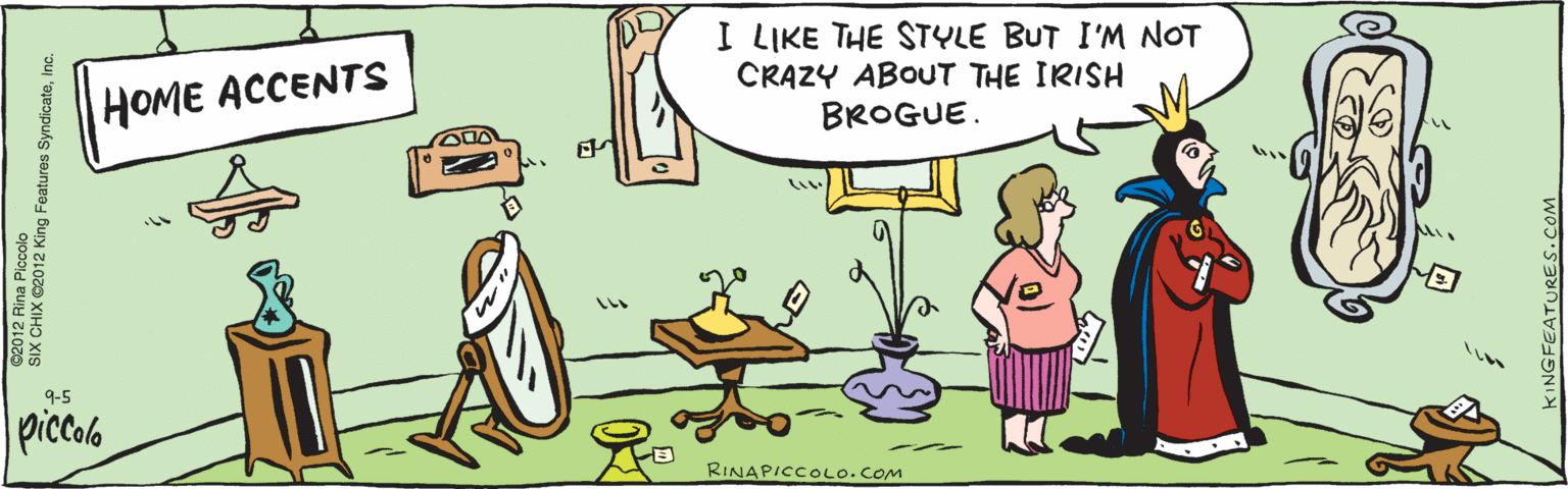 Animated cartoon OCR: I LIKE THE STYLE BUT I'M NOT CRAZY ABOUT THE IRISH BROGUE. HOME ACCENTS piccalo ©2012 Rina Piccolo KINGFEATURES.COM SIX CHIX ©2012 King Features SyndicateInc. 9-5 RINA PICCOLO.COM I LIKE THE STYLE BUT I'M NOT CRAZY ABOUT THE IRISH BROGUE. HOME ACCENTS piccalo ©2012 Rina Piccolo KINGFEATURES.COM SIX CHIX ©2012 King Features SyndicateInc. 9-5 RINA PICCOLO.COM