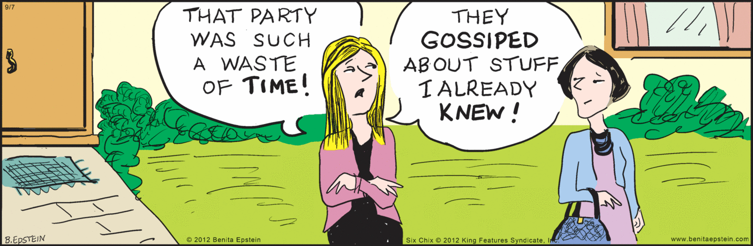 Human OCR: www.benitaepstein.com 9/7 THAT PARTY WAS SUCH THEY GOSSIPED AB OUT STUFF I ALREADY KNEW ! A WASTE OF TIME! B.EPSTEIN O 2012 Benita Epstein Six Chix 2012 King Features SyndicateInc. www.benitaepstein.com 9/7 THAT PARTY WAS SUCH THEY GOSSIPED AB OUT STUFF I ALREADY KNEW ! A WASTE OF TIME! B.EPSTEIN O 2012 Benita Epstein Six Chix 2012 King Features Syndicate