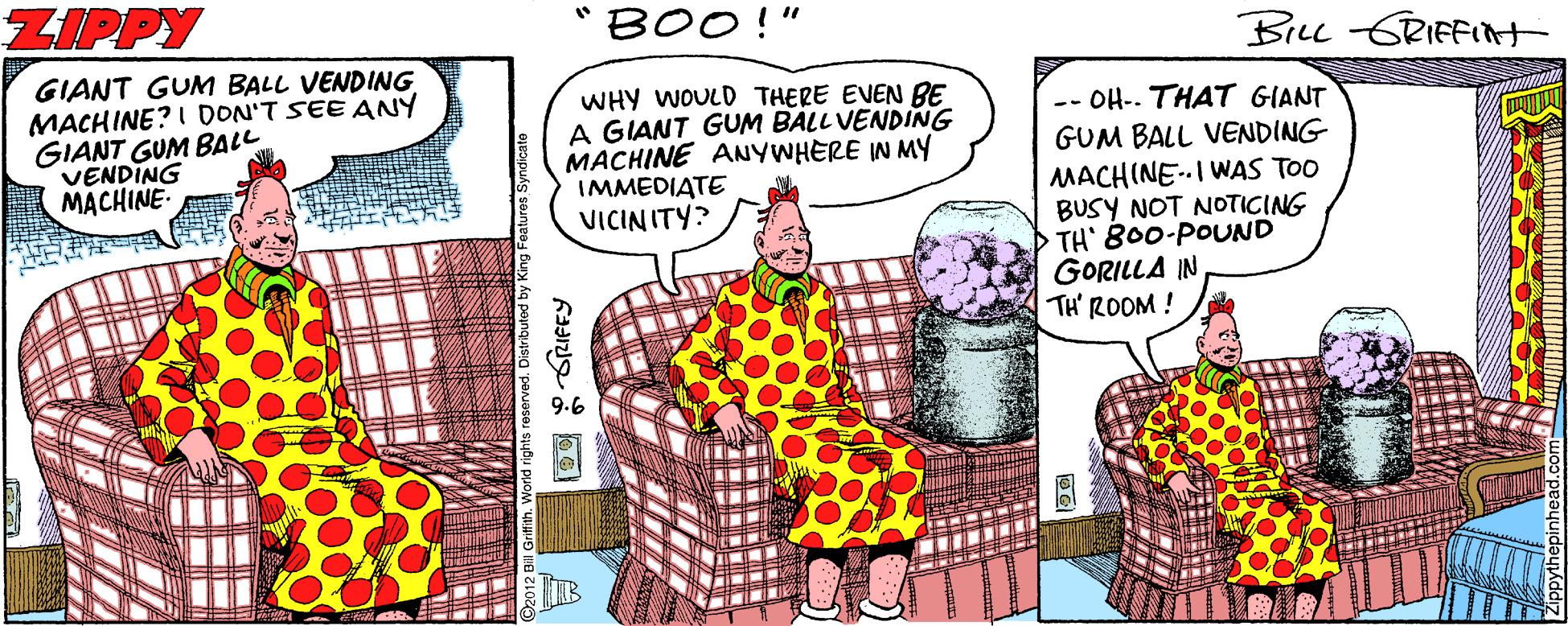 Comic book OCR: ZIPPY "BOO!" Bru GRIFFIt GIANT GUM BALL VENDING MACHINE? I DON'T SEE ANY GIANT GUM BALL VENDING MACHINE- WHY WOULD THERE EVEN BE A GIANT GUM BALL VENDING MACHINE ANYWHERE IN MY IMMEDIATE VICINITY? -- OH-. THAT GIANT GUM BALL VENDING MACHINE-I WAS TOO BUSY NOT NOTICING TH' 800-POUND GORILLA IN TH' ROOM ! ZIPPY "BOO!" Bru GRIFFIt GIANT GUM BALL VENDING MACHINE? I DON'T SEE ANY GIANT GUM BALL VENDING MACHINE- WHY WOULD THERE EVEN BE A GIANT GUM BALL VENDING MACHINE ANYWHERE IN MY IMMEDIATE VICINITY? -- OH-. THAT GIANT GUM BALL VENDING MACHINE-I WAS TOO BUSY NOT NOTICING TH' 800-POUND GORILLA IN TH' ROOM !
