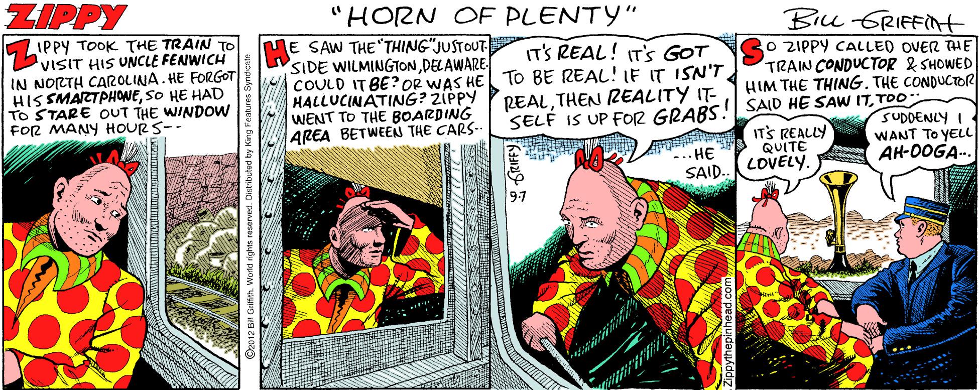 Rectangle OCR: ZIPPY "HORN OF PLENTY" IPPY TOOK THE TRAIN TO 'VISIT HIS UNCLE FENWICH IN NORTH CAROLINA. HE FORGOT HISSMARTPHONESO HE HAD TO STARE OUT THE WINDOW FOR MANY HOURS-- E SAW THE THING"JUSTOUT- SIDE WILMINGTONDELAWARE- COULD IT BE? OR WAS HE HALLUCINATING? ZIPPY WENT TO THE BOARDING AREA BETWEEN THE CARS- IT'S REAL! IT'S GOT TO BE REAL!IE IT ISN'T. REALTHEN REALITY IT- SELF IS UP FOR GRABS! SAID HE SAW ITTOO Bicu GRIFFNH O ZIPPY CALLED OVER THE TRAIN CONDUCTOR & SHOWED HIM THE THING. THE CONDUCTOR ITS REALLY QUITE SUDDENLY I WANT TO YELL AH-0OGA-. -.. HE SAID.. LOVELY. 97 .World rights reserved. ippythepinheae ZIPPY "HORN OF PLENTY" IPPY TOOK THE TRAIN TO 'VISIT HIS UNCLE FENWICH IN NORTH CAROLINA. HE FORGOT HISSMARTPHONESO HE HAD TO STARE OUT THE WINDOW FOR MANY HOURS-- E SAW THE THING"JUSTOUT- SIDE WILMINGTONDELAWARE- COULD IT BE? OR WAS HE HALLUCINATING? ZIPPY WENT TO THE BOARDING AREA BETWEEN THE CARS- IT'S REAL! IT'S GOT TO BE REAL!IE IT ISN'T. REALTHEN REALITY IT- SELF IS UP FOR GRABS! SAID HE SAW ITTOO Bicu GRIFFNH O ZIPPY CALLED OVER THE TRAIN CONDUCTOR & SHOWED HIM THE THING. THE CONDUCTOR ITS REALLY QUITE SUDDENLY I WANT TO YELL AH-0OGA-. -.. HE SAID.. LOVELY. 97 .World rights reserved. ippythepinheae