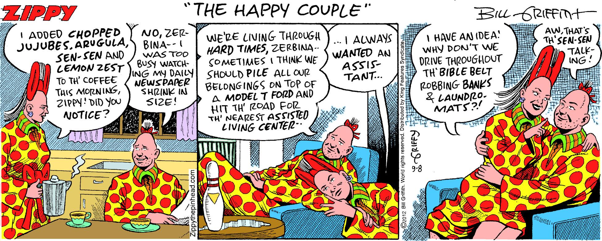 Fictional character OCR: ZIPPY "THE HAPPY COUPLE" BILL GRIFFITH I ADDED CHOPPED JUJUBES. ARUGULAS BINA- SEN-SEN AND CEMON ZEST TO TH' COFFEE THIS MORNINGZIPPY! DID YOU NOTICE? NOZER- WAS TOO BUSY WATCH- ING MY DAILY SHOULD PILE ALL OUR NÉWSPAPER SHRINK IN SIZE! WE'RE LIVING THROUGH HARD TIMESZERBINA.. SOMETIMES I THINK WE ... I ALWAYS WANTED AN ASSIS- TANT... I HAVE AN IDEA! WHY DON'T WE DRIVE THROUGHOUT TH BIBLE BELT ROBBING BANKS & LAUNDRO. MATS?! AWTHAT'S TH'SEN-SEN TALK- ING! BELONGINGS ON TOP OF A MODEL T FORD AND HIT TH' ROAD FOR TH' NEARE ST ASSISTED LIVING CENTER-. ZIPPY "THE HAPPY COUPLE" BILL GRIFFITH I ADDED CHOPPED JUJUBES. ARUGULAS BINA- SEN-SEN AND CEMON ZEST TO TH' COFFEE THIS MORNINGZIPPY! DID YOU NOTICE? NOZER- WAS TOO BUSY WATCH- ING MY DAILY SHOULD PILE ALL OUR NÉWSPAPER SHRINK IN SIZE! WE'RE LIVING THROUGH HARD TIMESZERBINA.. SOMETIMES I THINK WE ... I ALWAYS WANTED AN ASSIS- TANT... I HAVE AN IDEA! WHY DON'T WE DRIVE THROUGHOUT TH BIBLE BELT ROBBING BANKS & LAUNDRO. MATS?! AWTHAT'S TH'SEN-SEN TALK- ING! BELONGINGS ON TOP OF A MODEL T FORD AND HIT TH' ROAD FOR TH' NEARE ST ASSISTED LIVING CENTER-.