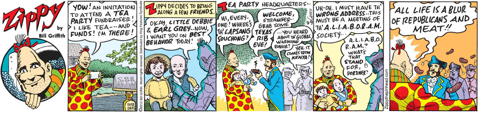 Parallel OCR: YOW!AN INVITATION TO ATTEND A TEA PARTY FUNDRAISER! by i LIKE TEA--AND Bill Griffith FUNDS! (M THERE! ZIPPY DECIDES TO BRING REA PARTY HEADQUARTERS- ALONG A FEW FRIENDS. UH-OH. I MUST HAVE TH OKAYEVERY- & EARL GREY..NOWSTRANGER- GRAB SOME E PALL LIFE IS A BLUR OF REPUBLICANS AND MEAT! WRONG ADDRESS..THIS MUST BE A MEETING OF ONE! WHERE'S WANT YOU ON BEST? TH'ZAPSANG TEXAS YoU HEARD SOUCHONG? TA'A-L.I.A.B.0.R.A.M. BEHAVIOR TODAY! ABOUT TH GLOBAL SOCIETY RUMOR?NEH. IT COMES FROM KENYA! RIB EVEI WARMING A.L.I.A.B.0. R.A.M.? WHAT THAT STAND FORPARDNER Z.T.P. YOW!AN INVITATION TO ATTEND A TEA PARTY FUNDRAISER! by i LIKE TEA--AND Bill Griffith FUNDS! (M THERE! ZIPPY DECIDES TO BRING REA PARTY HEADQUARTERS- ALONG A FEW FRIENDS. UH-OH. I MUST HAVE TH OKAYLITTLE DEBBIE HIEVERY- & EARL GREY..NOWSTRANGER- GRAB SOME E PALL LIFE IS A BLUR OF REPUBLICANS AND MEAT! WRONG ADDRESS..THIS MUST BE A MEETING OF ONE! WHERE'S WANT YOU ON BEST? TH'ZAPSANG TEXAS YoU HEARD SOUCHONG? TA'A-L.I.A.B.0.R.A.M. BEHAVIOR TODAY! ABOUT TH GLOBAL SOCIETY RUMOR?NEH. IT COMES FROM KENYA! RIB EVEI WARMING A.L.I.A.B.0. R.A.M.? WHAT THAT STAND FORPARDNER Z.T.P.