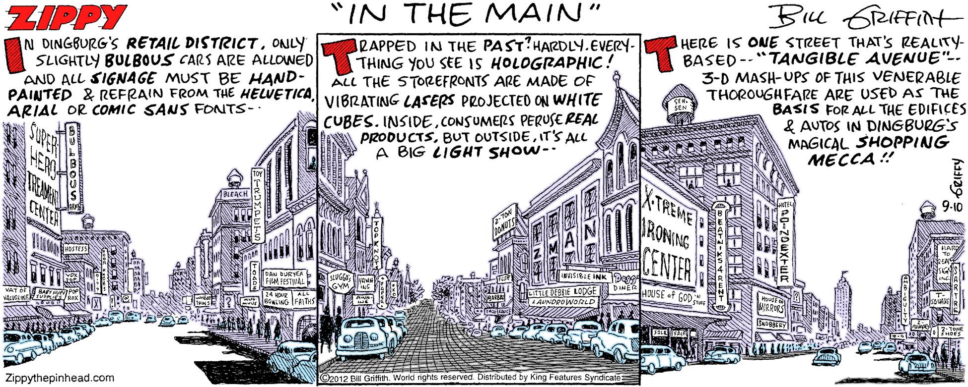 Illustration OCR: Be GreIFFint "IN THE MAIN" HERE IS ONE STREET THAT'S REALITY- BASED--"TANGIBLE AVENUE". 3-D MASH-UPS OF THIS VENERABLE THOROUGHFARE ARE USED AS THE BASIS FOR ALL THE EDIFICES & AUTOS IN DINGBURG'S MAGICAL SHOPPING MECCA ! ZIPPY N DINGBURG'S RETAIL DISTRICTONLY SLIGHTLY BULBOUS CARS ARE ALLOWED AND ALL SIGNAGE MUST BE HAND- PAINTED & REFRAIN FROM THE HELVETICA VIBRATING LASERS PROJECTED ON WHITE ARIAL OR COMIC SANS FONTS- ARAPPED IN THE PAST?HARDLY.EVERY- THING YOU SEE IS HOLOGRAPHIC! ALL THE STOREFRONTS ARE MADE OF CUBES. INSIDECONSUMERS PERUSEREAL PRODUCTSIT'S ALL A BIG LIGHT SHOW- TREME THEAMAN BLEACH CHNIER RONING CENTER DAN DURYEA L FIN FESTNAL LITE DEEIE LODGE HOUSE of GOD BONLING FAITHS O2012 Bill Gritth. World rights reserved. Distributed by King Features Syndicate: Zippythepinhead.com 6RIFFY Be GreIFFint "IN THE MAIN" HERE IS ONE STREET THAT'S REALITY- BASED--"TANGIBLE AVENUE". 3-D MASH-UPS OF THIS VENERABLE THOROUGHFARE ARE USED AS THE BASIS FOR ALL THE EDIFICES & AUTOS IN DINGBURG'S MAGICAL SHOPPING MECCA ! ZIPPY N DINGBURG'S RETAIL DISTRICTONLY SLIGHTLY BULBOUS CARS ARE ALLOWED AND ALL SIGNAGE MUST BE HAND- PAINTED & REFRAIN FROM THE HELVETICA VIBRATING LASERS PROJECTED ON WHITE ARIAL OR COMIC SANS FONTS- ARAPPED IN THE PAST?HARDLY.EVERY- THING YOU SEE IS HOLOGRAPHIC! ALL THE STOREFRONTS ARE MADE OF CUBES. INSIDECONSUMERS PERUSEREAL PRODUCTSBUT OUTSIDEIT'S ALL A BIG LIGHT SHOW- TREME THEAMAN BLEACH CHNIER RONING CENTER DAN DURYEA L FIN FESTNAL LITE DEEIE LODGE HOUSE of GOD BONLING FAITHS O2012 Bill Gritth. World rights reserved. Distributed by King Features Syndicate: Zippythepinhead.com 6RIFFY
