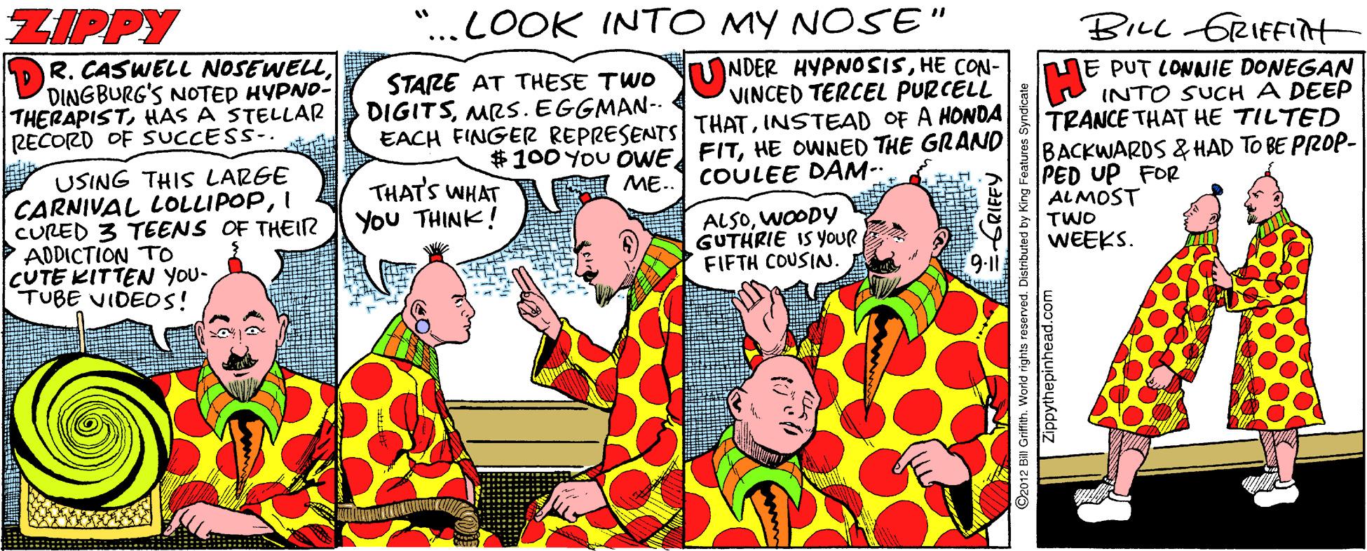 Fiction OCR: ZIPPY "...LOOK INTO MY NOSE" BILL fRIEFIit OR. CASWELL NOSEWELLDINGBURG'S NOTED HYPNO- THERAPISTHAS A STELLAR RECORD OF SUCCESS-. NE PUT CONNIE DONEGAN INTO SUCH A DEEP TRANCE THAT HE TILTED BACKWARDS & HAD TO BE PROP- PED UP FOR ALMOST TWO WEEKS. STARE AT THESE TWO UNDER HYPNOSISHE CON- VINCED TERCEL PURCELL DIGITSMRS. EGGMAN-- EACH FINGER REPRESENTS THATINSTEAD OF A HONDA $100 You OWE FITHE OWNED THE GRAND COULEE DAM- USING THIS LARGE CARNIVAL LOLLIPOPI CURED 3 TEENS OF THEIR ADDICTION TO CUTE KITTEN You- TUBE VIDEOS! THATS WHAT You THINK! ME.. ALSOWOODY GUTHRIE IS YOUR FIFTH COUSIN 9:1 Zippythepin ZIPPY "...LOOK INTO MY NOSE" BILL fRIEFIit OR. CASWELL NOSEWELLDINGBURG'S NOTED HYPNO- THERAPISTHAS A STELLAR RECORD OF SUCCESS-. NE PUT CONNIE DONEGAN INTO SUCH A DEEP TRANCE THAT HE TILTED BACKWARDS & HAD TO BE PROP- PED UP FOR ALMOST TWO WEEKS. STARE AT THESE TWO UNDER HYPNOSISHE CON- VINCED TERCEL PURCELL DIGITSMRS. EGGMAN-- EACH FINGER REPRESENTS THATINSTEAD OF A HONDA $100 You OWE FITHE OWNED THE GRAND COULEE DAM- USING THIS LARGE CARNIVAL LOLLIPOPI CURED 3 TEENS OF THEIR ADDICTION TO CUTE KITTEN You- TUBE VIDEOS! THATS WHAT You THINK! ME.. ALSOWOODY GUTHRIE IS YOUR FIFTH COUSIN 9:1 Zippythepin