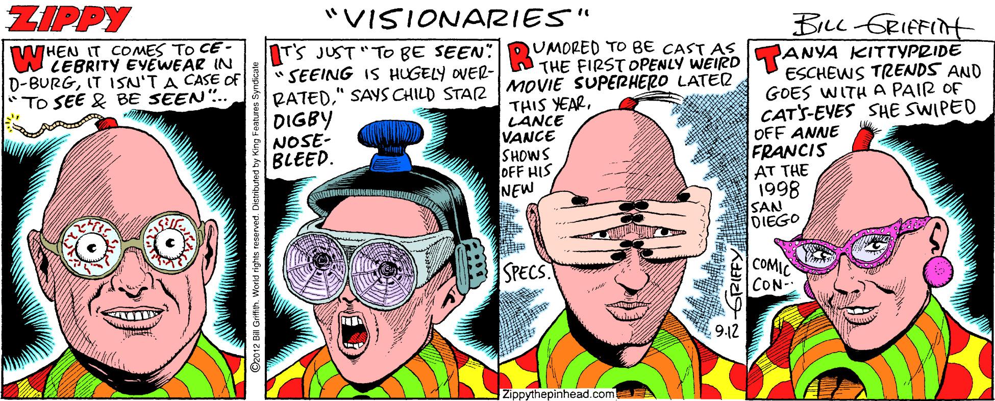 People OCR: ZIPPY "VISIONARIES" BiLl GRIEFINH WHEN IT COMES TO CE - WLEBRITY EYEWEAR IN D-BURGIT ISN'T A CASE OF *TO SEE & BE SEEN.. NTS JUST "TO BE SEEN" QUMORED TO BE CAST AS ANYA KITTYPRIDE ESCHEWS TRENDS AND GOES WITHA PAIR OF CATS-EYES SHE SWIPED OFF ANNE FRANCIS AT THE 1998 SAN DIEGO "SEEING IS HUGELY OVER- THE FIRST OPENLY WEIRD RATED" SAYS CHILD STAR MOVIE SUPERHERO LATER THIS YEARLANCE VANCE SHOWS OFF HIS NEW DIGBY NOSE- BLEED. SPECS COMIC CON 9.12 Zippythepinhead.com ©2012 Bill Griffih. ZIPPY "VISIONARIES" BiLl GRIEFINH WHEN IT COMES TO CE - WLEBRITY EYEWEAR IN D-BURGIT ISN'T A CASE OF *TO SEE & BE SEEN.. NTS JUST "TO BE SEEN" QUMORED TO BE CAST AS ANYA KITTYPRIDE ESCHEWS TRENDS AND GOES WITHA PAIR OF CATS-EYES SHE SWIPED OFF ANNE FRANCIS AT THE 1998 SAN DIEGO "SEEING IS HUGELY OVER- THE FIRST OPENLY WEIRD RATED" SAYS CHILD STAR MOVIE SUPERHERO LATER THIS YEARLANCE VANCE SHOWS OFF HIS NEW DIGBY NOSE- BLEED. SPECS COMIC CON 9.12 Zippythepinhead.com ©2012 Bill Griffih.