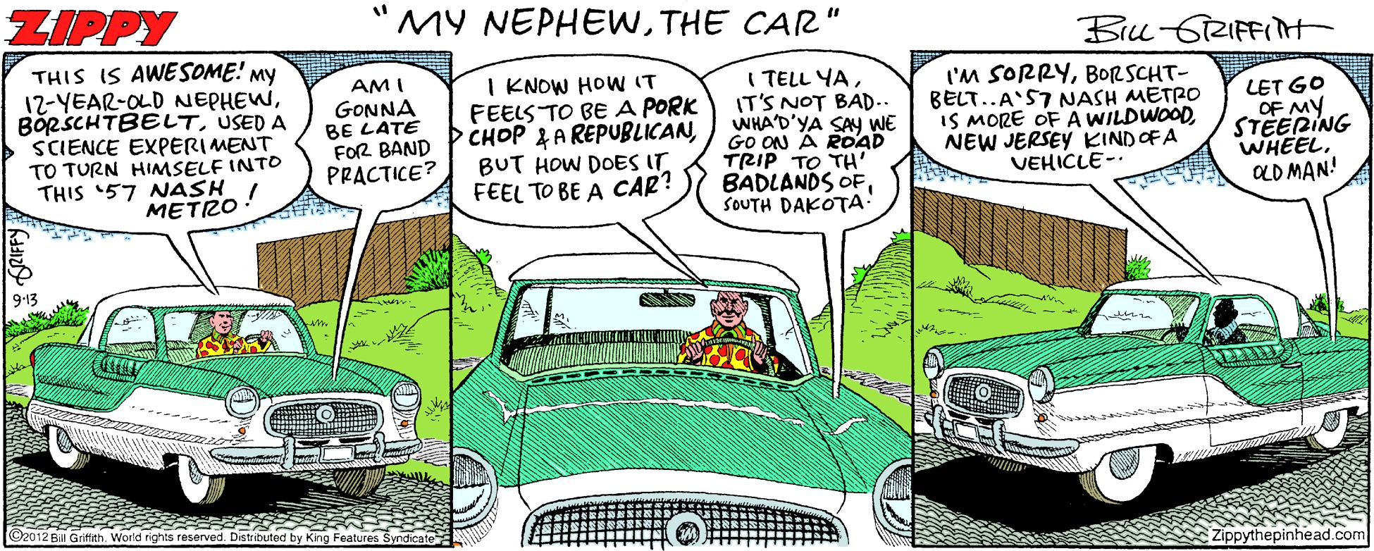 Fiction OCR: ZIPPY MY NEPHEWTHE CAR" Bu 6RIFFInt THIS IS AWESOME! My 12-YEAR-OLD NEPHEWUSED A SCIENCE EXPERIMENT TO TURN HIMSELF INTO THIS '57 NASH METRO AMI GONNA BE LATE FOR BAND PRACTICE? I KNOW HOW IT FEELS TO BE A PORK CHOP 2 A REPUBLICANBUT HOW DOES IT FEEL TO BE A CAR? I TELL YAIT'S NOT BAD.. WHA'D'YA SAY WE GO ON Ä ROoAD TRIP TO TH' BADLANDS OFSOUTH DAKOTA: I'M SORRYBORSCHT- BELT..A'57 NASH METRO IS MORE OF A WILDWOODNEW JERSEY KINDOFA VEHICLE- LET GO OF MY STEERING WHEEL. OLD MAN! ©2012 Bill Griffth. World rights reserved. Distributed by King Features Syndicate Zippythepinhead.com ZIPPY MY NEPHEWTHE CAR" Bu 6RIFFInt THIS IS AWESOME! My 12-YEAR-OLD NEPHEWUSED A SCIENCE EXPERIMENT TO TURN HIMSELF INTO THIS '57 NASH METRO AMI GONNA BE LATE FOR BAND PRACTICE? I KNOW HOW IT FEELS TO BE A PORK CHOP 2 A REPUBLICANBUT HOW DOES IT FEEL TO BE A CAR? I TELL YAIT'S NOT BAD.. WHA'D'YA SAY WE GO ON Ä ROoAD TRIP TO TH' BADLANDS OFSOUTH DAKOTA: I'M SORRYBORSCHT- BELT..A'57 NASH METRO IS MORE OF A WILDWOODNEW JERSEY KINDOFA VEHICLE- LET GO OF MY STEERING WHEEL. OLD MAN! ©2012 Bill Griffth. World rights reserved. Distributed by King Features Syndicate Zippythepinhead.com