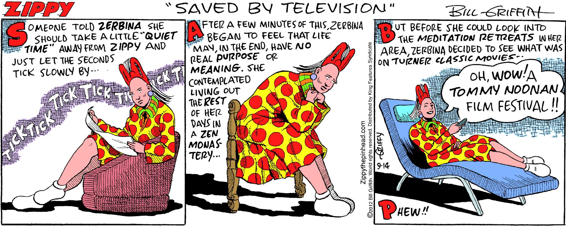 Pattern OCR: ZIPPY SAVED BY TELEVISION" BiLc GRIFFINt UT BEFORE SHE COULD LOOK INTO THE MEDITATION RETREATS W HER AREAZERBINA DECIDED TO SEE WHAT WAS ON TUZNER CLASSIC MOVIES- OMEONE TOLD ZERBINA SHE SHOULD TAKE A LITTLE QUIET BEGAN TO FEEL THAT LIFE FTER A FEW MINUTES OF THISZERBINA F TIME" AWAY FROM ZIPPY AND JUST LET THE SECONDS TICK SLOWLY BY-.. MAYHAVE NO REAL PURPOSE OR MEANING. SHE CONTEMPLATED LIVING OUT THE REST OF HER DAYS IN A ZEN MONAS TERY. OHWOw!A TOMMY NOONAN FILM FESTIVAL ! CK T 9-14 HEW!! ©2012 Bill Ge pyinepinhead.com Grifith. World nighs oa 6RIFFY ZIPPY SAVED BY TELEVISION" BiLc GRIFFINt UT BEFORE SHE COULD LOOK INTO THE MEDITATION RETREATS W HER AREAZERBINA DECIDED TO SEE WHAT WAS ON TUZNER CLASSIC MOVIES- OMEONE TOLD ZERBINA SHE SHOULD TAKE A LITTLE QUIET BEGAN TO FEEL THAT LIFE FTER A FEW MINUTES OF THISZERBINA F TIME" AWAY FROM ZIPPY AND JUST LET THE SECONDS TICK SLOWLY BY-.. MAYIN THE ENDHAVE NO REAL PURPOSE OR MEANING. SHE CONTEMPLATED LIVING OUT THE REST OF HER DAYS IN A ZEN MONAS TERY. OHWOw!A TOMMY NOONAN FILM FESTIVAL ! CK T 9-14 HEW!! ©2012 Bill Ge pyinepinhead.com Grifith. World nighs oa 6RIFFY