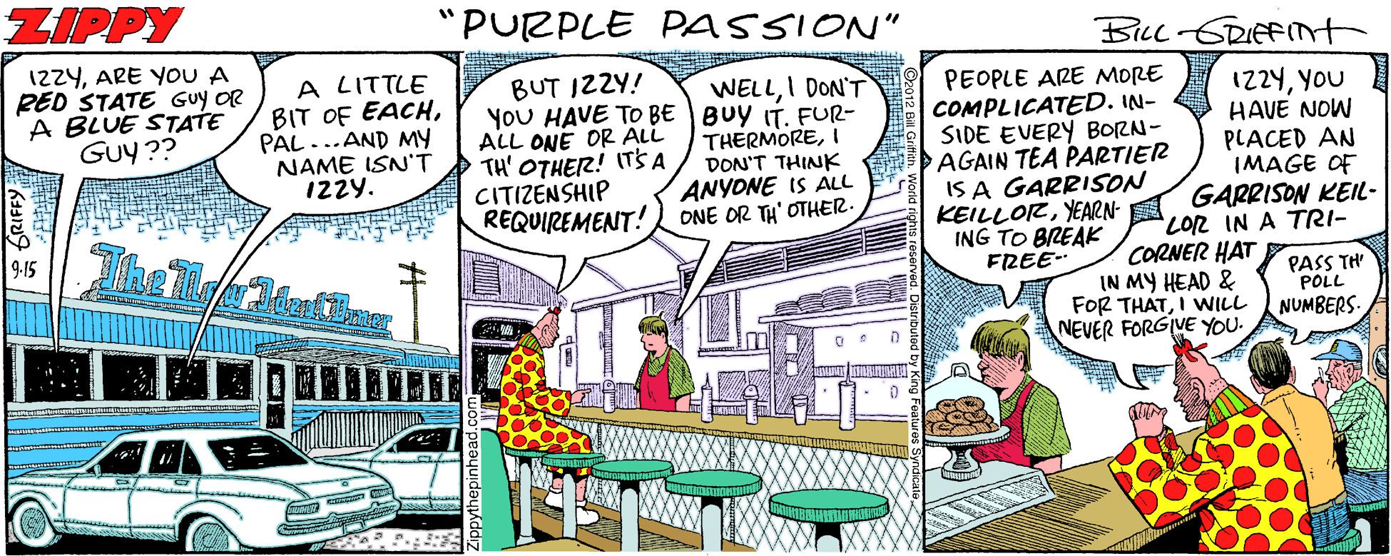 Drawing OCR: ZIPPY "PURPLE PASSION" BILL-GRIEFMt 12ZYARE YOU A RED STATE Guy OR A BLUE STATE GUy ?? A LITTLE BIT OF EACHPAL ...AND MY NAME ISN'T IZzy. BUT IZZY! YoU HAVE TO BE BUY IT. FUR- ALL ONE OR ALL TH' OTHER! ITS A CITIZENSHIP REQUIREMENT! WELLI DON'T THERMOREI DON'T THINK ANYONE IS ALL ONE OR TH' OTHER. PEOPLE ARE MORE COMPLICATED. IN- SIDE EVERY BORN- AGAIN TEA PARTIER IS A GARRISON KEILLORYEARN- ING TO BREAK FREE- 1224YOU HAVE NOW PLACED AN IMAGE OF GARRISON KEIL- LO12 IN A TRI- 9-15 CORNER HAT PASS TH POLL IN MY HEAD & FOR THATI WILL NEVER FORGIVE YOU. NUMBERS ZIPPY "PURPLE PASSION" BILL-GRIEFMt 12ZYARE YOU A RED STATE Guy OR A BLUE STATE GUy ?? A LITTLE BIT OF EACHPAL ...AND MY NAME ISN'T IZzy. BUT IZZY! YoU HAVE TO BE BUY IT. FUR- ALL ONE OR ALL TH' OTHER! ITS A CITIZENSHIP REQUIREMENT! WELLI DON'T THERMOREI DON'T THINK ANYONE IS ALL ONE OR TH' OTHER. PEOPLE ARE MORE COMPLICATED. IN- SIDE EVERY BORN- AGAIN TEA PARTIER IS A GARRISON KEILLORYEARN- ING TO BREAK FREE- 1224YOU HAVE NOW PLACED AN IMAGE OF GARRISON KEIL- LO12 IN A TRI- 9-15 CORNER HAT PASS TH POLL IN MY HEAD & FOR THATI WILL NEVER FORGIVE YOU. NUMBERS