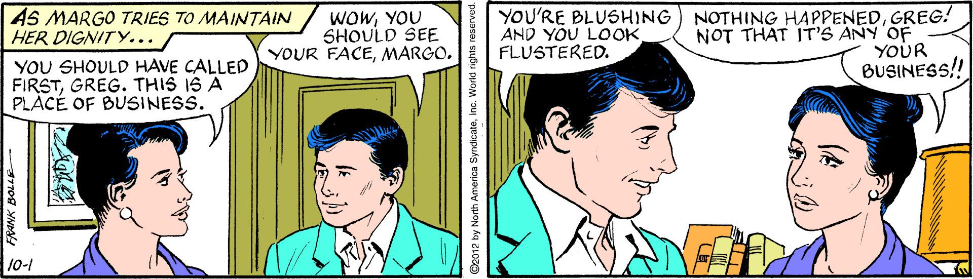 People OCR: AS MARGO TRIES TO MAINTAIN HER DIGNIT Y... WOWYOU SHOULD SEE YOUR FACEYOU'RE BLUSHING AND YOU LOOK. FLUSTERED. NOTHING HAPPENEDGREG! NOT THAT IT'S ANY OF YOUR YOU SHOULD HAVE CALLED FIRSTGREG. THIS IS A PLACÉ OF BUSINESS. BUSINESS! 10-1 O2012 by North America SyndicateInc. World rights reserved. AS MARGO TRIES TO MAINTAIN HER DIGNIT Y... WOWYOU SHOULD SEE YOUR FACEYOU'RE BLUSHING AND YOU LOOK. FLUSTERED. NOTHING HAPPENEDGREG! NOT THAT IT'S ANY OF YOUR YOU SHOULD HAVE CALLED FIRSTGREG. THIS IS A PLACÉ OF BUSINESS. BUSINESS! 10-1 O2012 by North America SyndicateInc. World rights reserved.