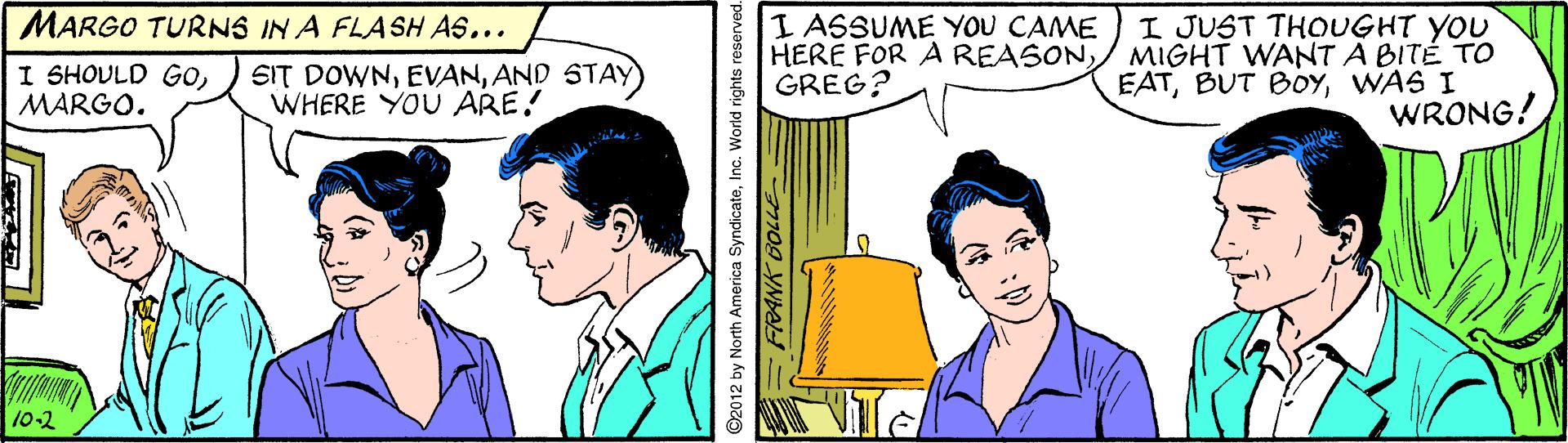 Organism OCR: I JUST THOUGHT YOU MIGHT WANT A BITÉ TO EATWAS I WRONG! MARGO TURNS IN A FLASH AS... I ASSUME YOU CAME HERE FOR A REASONGREG? I SHOULD GOMARGO. SIT DOWNAND STAY) WHERE YOU ARE! 10-2 O2012 by North America SyndicateInc. World rights reservec m0g YNAH I JUST THOUGHT YOU MIGHT WANT A BITÉ TO EATBUT BOYWAS I WRONG! MARGO TURNS IN A FLASH AS... I ASSUME YOU CAME HERE FOR A REASONGREG? I SHOULD GOMARGO. SIT DOWNAND STAY) WHERE YOU ARE! 10-2 O2012 by North America SyndicateInc. World rights reservec m0g YNAH