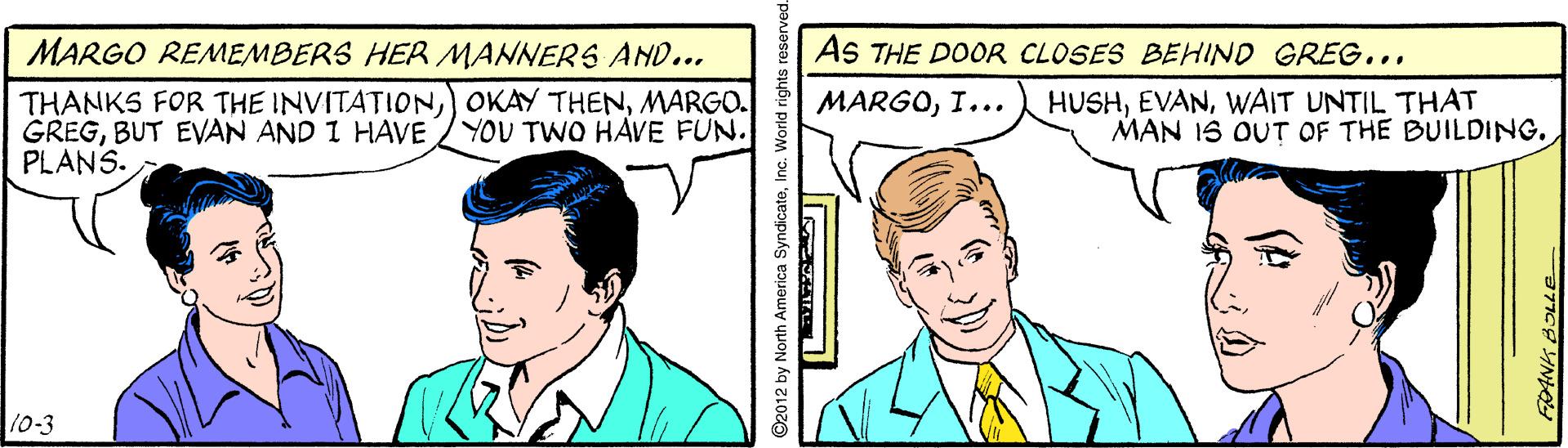 Sharing OCR: MARGO REMEMBERS HER MANNERS AND... AS THE DOOR CLOSES BEHIND GREG... THANKS FOR THE INVITATIONMARGO. GREGBUT EVAN AND I HAVE PLANS. HUSHWAIT UNTIL THAT MAN IS OUT OF THE BUILDING. MARGOI... YOU TWO HAVE FUN. 10-3 ©2012 by North America SyndicateInc. World rights MARGO REMEMBERS HER MANNERS AND... AS THE DOOR CLOSES BEHIND GREG... THANKS FOR THE INVITATIONOKAY THENMARGO. GREGBUT EVAN AND I HAVE PLANS. HUSHWAIT UNTIL THAT MAN IS OUT OF THE BUILDING. MARGOI... YOU TWO HAVE FUN. 10-3 ©2012 by North America SyndicateInc. World rights
