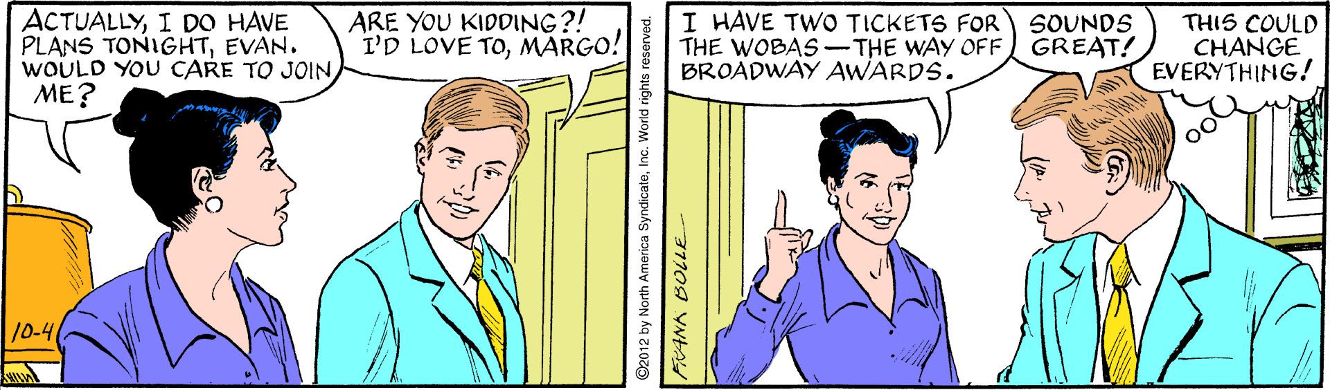 Mammal OCR: ACTUALLYI DO HAVE PLANS TONIGHTEVAN. WOULD YOU CARE TO JOINME? ARE YOU KIDDING?! I'D LOVE TOMARGO! I HAVE TWO TICKETS FOR THE WOBAS-THE WAY OFF GREAT! BROADWAY AWARDS. THIS COULD CHANGE EVERYTHING! SOUNDS 10-4 ©2012 by North America SyndicateInc. World rights rese ACTUALLYI DO HAVE PLANS TONIGHTEVAN. WOULD YOU CARE TO JOINME? ARE YOU KIDDING?! I'D LOVE TOMARGO! I HAVE TWO TICKETS FOR THE WOBAS-THE WAY OFF GREAT! BROADWAY AWARDS. THIS COULD CHANGE EVERYTHING! SOUNDS 10-4 ©2012 by North America SyndicateInc. World rights rese