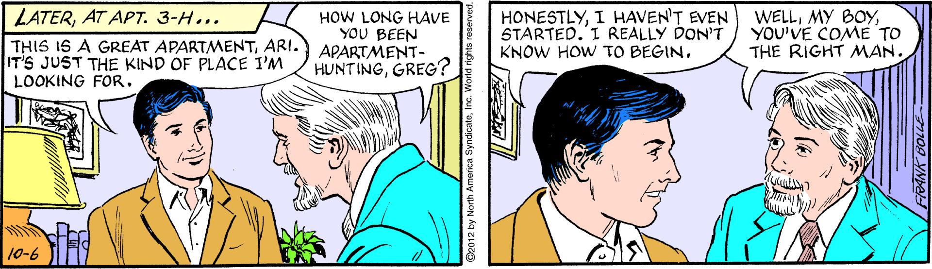 Sharing OCR: HONESTLYI HAVEN'T EVEN STARTED.'I REALLY DON'T KNOW HOW TO BEGINAT APT. 3-H... THIS 1S A GREAT APARTMENTARI. IT'S JUST THE KIND OF PLACE I'M LOOKING FORHOW LONG HAVE YOU BEEN APARTMENT- HUNTINGGREG? WELLYOU'VE COME TO THE RIGHT MAN. 10-6 ©2012 by North America SyndicateInc. World rights reserved. FRANK BOLLE HONESTLYI HAVEN'T EVEN STARTED.'I REALLY DON'T KNOW HOW TO BEGINAT APT. 3-H... THIS 1S A GREAT APARTMENTARI. IT'S JUST THE KIND OF PLACE I'M LOOKING FORHOW LONG HAVE YOU BEEN APARTMENT- HUNTINGGREG? WELLMY BOYYOU'VE COME TO THE RIGHT MAN. 10-6 ©2012 by North America SyndicateInc. World rights reserved. FRANK BOLLE