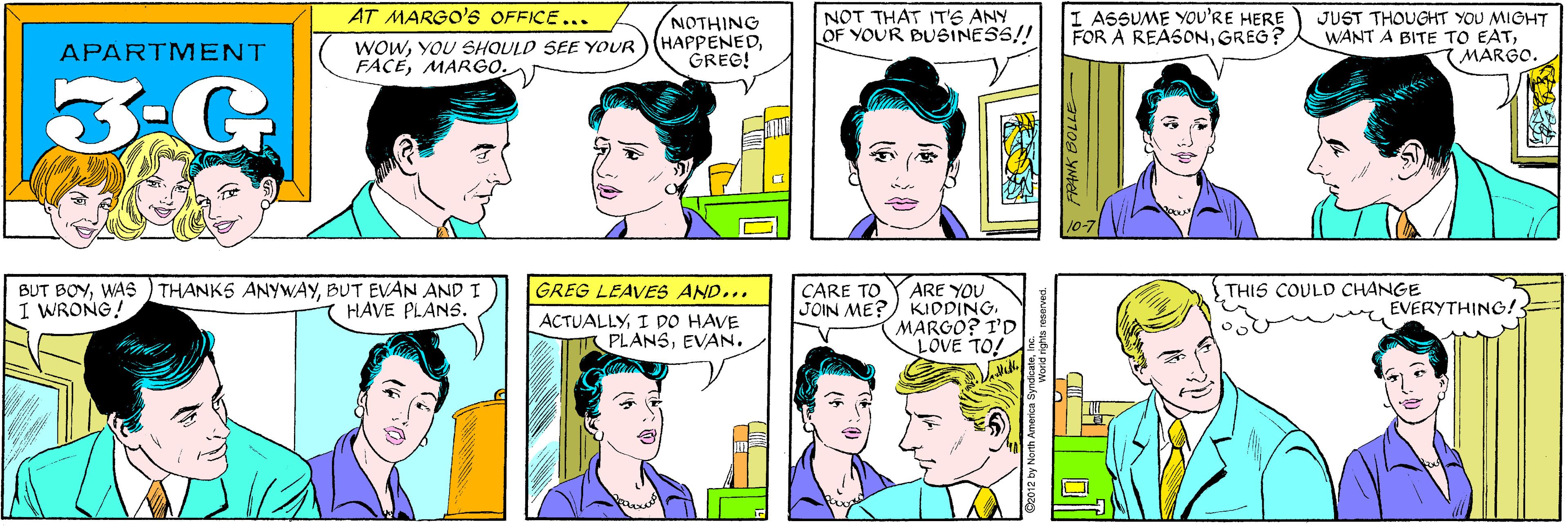 White OCR: AT MARGO'S OFFICE... NOTHING HAPPENEDGREG! NOT THAT IT'S ANY OF YOUR BUSINESS!! APARTMENT WOWYOU SHOULD SEE YOUR FACEMARGO. 3-G I ASSUME YOU'RE HERE FOR A REASONGREG? JUST THOUGHT YOU MIGHT WANT A BITE TO EATMARGO. BUT BOYBUT EVAN AND I I WRONG! HAVE PLANS. 10-7 GREG LEAVES AND... THIS COULD CHANGE CARE TO JOIN ME? ARE YOU KIDDINGMARGO? I'D LOVE TO! EVERYTHING! ACTUALLYI DO HAVE PLANSEVAN. World rights reserved. AT MARGO'S OFFICE... NOTHING HAPPENEDGREG! NOT THAT IT'S ANY OF YOUR BUSINESS!! APARTMENT WOWYOU SHOULD SEE YOUR FACEMARGO. 3-G I ASSUME YOU'RE HERE FOR A REASONGREG? JUST THOUGHT YOU MIGHT WANT A BITE TO EATMARGO. BUT BOYWAS ) THANKS ANYWAYBUT EVAN AND I I WRONG! HAVE PLANS. 10-7 GREG LEAVES AND... THIS COULD CHANGE CARE TO JOIN ME? ARE YOU KIDDINGMARGO? I'D LOVE TO! EVERYTHING! ACTUALLYI DO HAVE PLANSEVAN. World rights reserved.