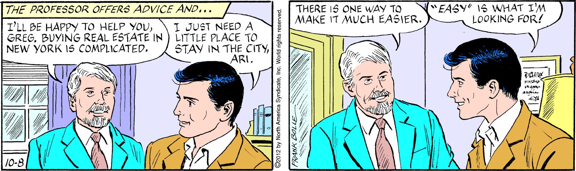 Organism OCR: THE PROFESSOR OFFERS ADVICE AND... THERE 1S ONE WAY TO MAKE IT MUCH EASIER. ("EASY" 1S WHAT I'M LOOKING FOR! I'LL BE HAPPY TO HELP YOUGREG. BUYING REAL ESTATE IN NEW YORK 15 COMPLICATED. I JUST NEED A LITTLE PLACE TO STAY IN THE CITYARI. 10-8 2012 by North America SyndicateInc. World rights reserved. FRANK BOLLE THE PROFESSOR OFFERS ADVICE AND... THERE 1S ONE WAY TO MAKE IT MUCH EASIER. ("EASY" 1S WHAT I'M LOOKING FOR! I'LL BE HAPPY TO HELP YOUGREG. BUYING REAL ESTATE IN NEW YORK 15 COMPLICATED. I JUST NEED A LITTLE PLACE TO STAY IN THE CITYARI. 10-8 2012 by North America SyndicateInc. World rights reserved. FRANK BOLLE