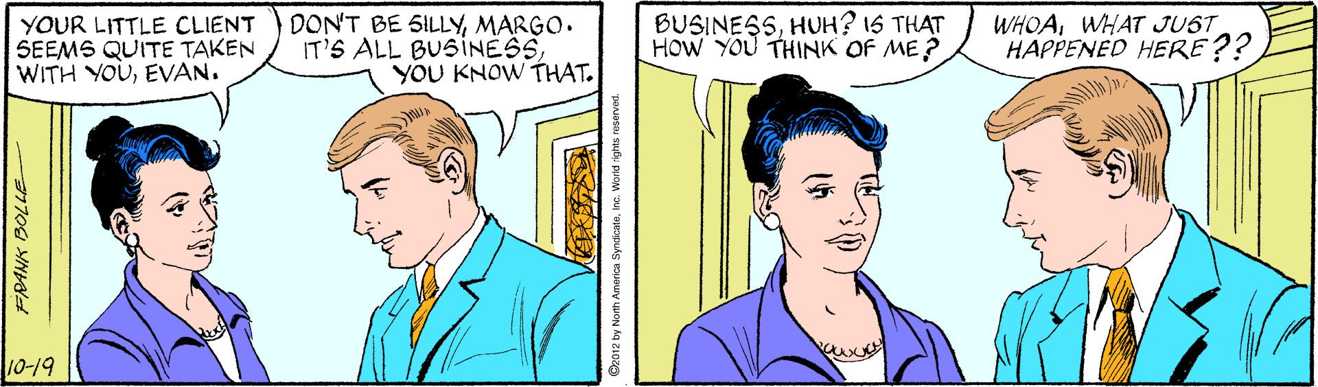 Human OCR: YOUR LITTLE CLIENT SEEMS QUITE TAKEN WITH YOUEVAN. DON'T BE SILLYMARGO. IT'S ALL BUSINESSYOU KNOW THAT. BUSINESSHUH? 1S THAT HOW YOU THINK OF ME? WHOAWHAT JUST HAPPENED HERE?? 10-19 FRANK BOLLE D2012 by North Amerioa SyndicateInc. Warid rights reserved. YOUR LITTLE CLIENT SEEMS QUITE TAKEN WITH YOUEVAN. DON'T BE SILLYMARGO. IT'S ALL BUSINESSYOU KNOW THAT. BUSINESSHUH? 1S THAT HOW YOU THINK OF ME? WHOAWHAT JUST HAPPENED HERE?? 10-19 FRANK BOLLE D2012 by North Amerioa SyndicateInc. Warid rights reserved.