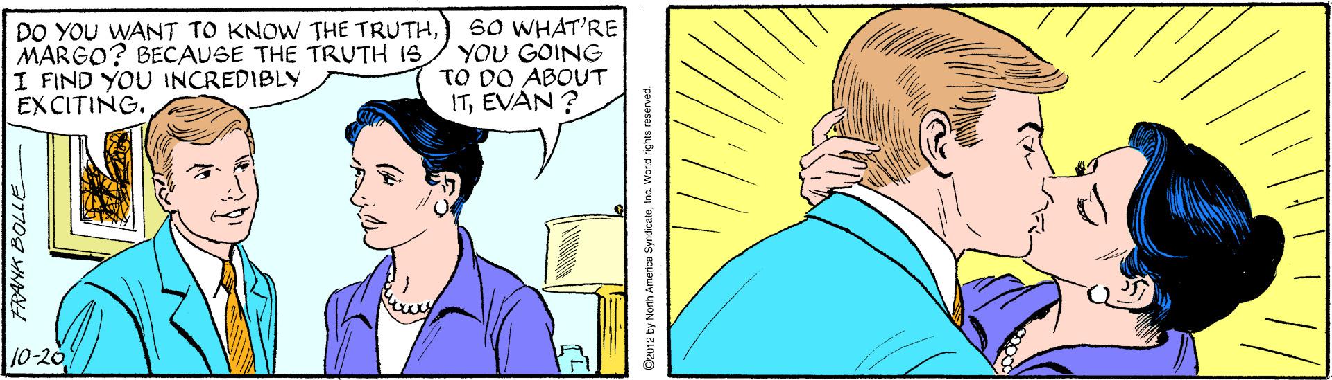 Cartoon OCR: DO YOU WANT TO KNOW THE TRUTHMARGO? BECAUSE THE TRUTH IS I FIND YOU INCREDIBLY EX CITING. 60 WHAT'RE YOU GOING TO DO ABOUT ITEVAN ? 10-20 D2012 by North America Syndicats . World rights n DO YOU WANT TO KNOW THE TRUTHMARGO? BECAUSE THE TRUTH IS I FIND YOU INCREDIBLY EX CITING. 60 WHAT'RE YOU GOING TO DO ABOUT ITEVAN ? 10-20 D2012 by North America Syndicats . World rights n