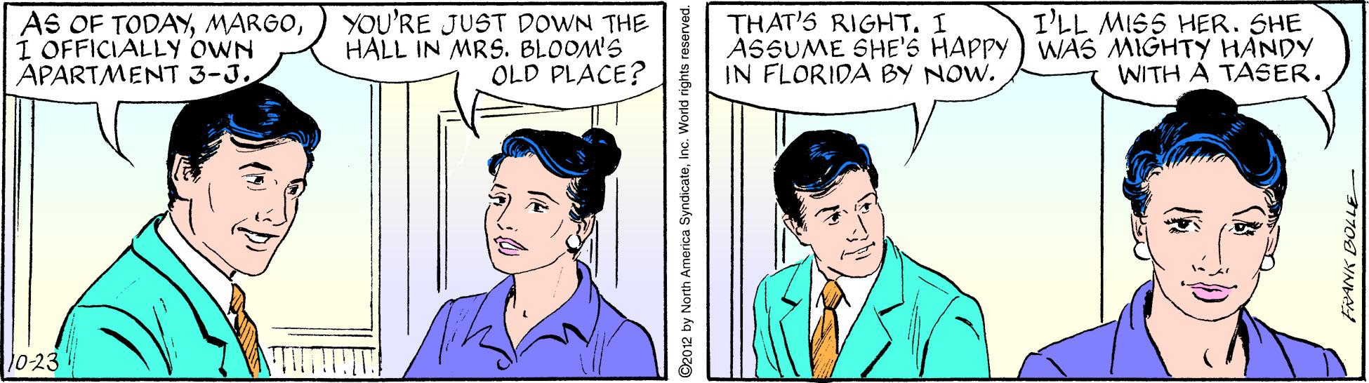 Organism OCR: I'LL MISS HER. SHE AS OF TODAYI OFFICIALLY OWN APARTMENT 3-JYOU'RE JUST DOWN THE HALL IN MRS. BLOOM'S OLD PLACE? THAT'S RIGHT. I ASSUME SHE'S HAPPY ) WAS MIGHTY HANDY IN FLORIDA BY NOW. WITH A TASER. V0-231 2012 by North America SyndicateInc. World rights reserved. I'LL MISS HER. SHE AS OF TODAYI OFFICIALLY OWN APARTMENT 3-JYOU'RE JUST DOWN THE HALL IN MRS. BLOOM'S OLD PLACE? THAT'S RIGHT. I ASSUME SHE'S HAPPY ) WAS MIGHTY HANDY IN FLORIDA BY NOW. WITH A TASER. V0-231 2012 by North America SyndicateInc. World rights reserved.