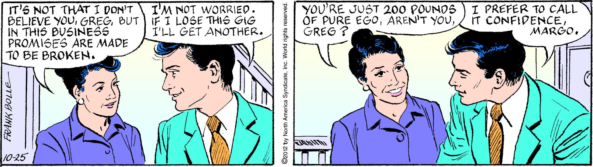 Human OCR: IT'S NOT THAT I DON'T BELIEVE YOUBUT iIF I LOSE THIS GIG IN THIS BUSINESS PROMISES ARE MADE TO BE BROKEN. YOU'RE JUST 200 POUNDS ÓF PURE EGOGREG ? I PREFER TO CALL IT CONFIDENCEMARGO. I'M NOT WORRIED. I'LL GET ANOTHER. 10-25 3170g YN 92012 by North America SyndicateInc. World rights reserved. IT'S NOT THAT I DON'T BELIEVE YOUBUT iIF I LOSE THIS GIG IN THIS BUSINESS PROMISES ARE MADE TO BE BROKEN. YOU'RE JUST 200 POUNDS ÓF PURE EGOAREN'T YOUGREG ? I PREFER TO CALL IT CONFIDENCEMARGO. I'M NOT WORRIED. I'LL GET ANOTHER. 10-25 3170g YN 92012 by North America SyndicateInc. World rights reserved.