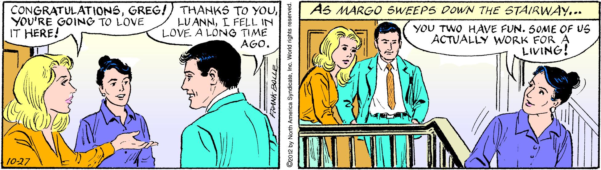 Happy OCR: CONGRATULATIONSI FELL IN LOVE. A LONG TIME AGO. AS MARGO SWEEPS DOWN THE STAIRWAY.. YOU'RE GOING TO LOVE IT HERE! YOU TWO HAVE FUN. 50OME OF US ACTUALLY WORK FOR A LIVING! 10-27 ©2012 by North America SyndicateIno. World rights reserved. CONGRATULATIONSGREG!) THANKS TO YOULU ANNI FELL IN LOVE. A LONG TIME AGO. AS MARGO SWEEPS DOWN THE STAIRWAY.. YOU'RE GOING TO LOVE IT HERE! YOU TWO HAVE FUN. 50OME OF US ACTUALLY WORK FOR A LIVING! 10-27 ©2012 by North America SyndicateIno. World rights reserved.