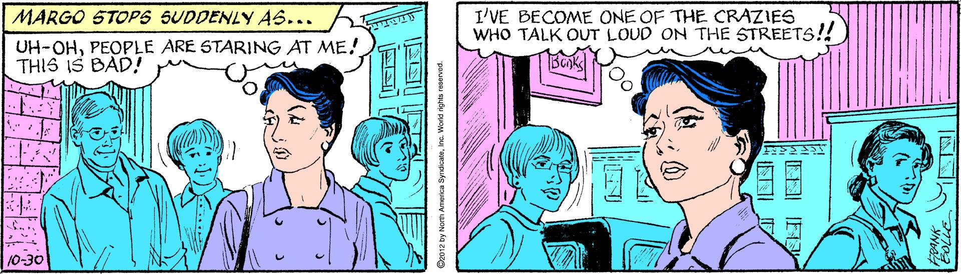 People OCR: MARGO STOPS SUDDENLY AS... I'VE BECOME ONE OF THE CRAZIES WHO TALK OUT LOUD ON THE STREETS!! UH-OHPEOPLE ARE STARING AT ME! THIS IS BAD! 10-30 D2012 by North America SyrdicateInc. World rights reservod. MARGO STOPS SUDDENLY AS... I'VE BECOME ONE OF THE CRAZIES WHO TALK OUT LOUD ON THE STREETS!! UH-OHPEOPLE ARE STARING AT ME! THIS IS BAD! 10-30 D2012 by North America SyrdicateInc. World rights reservod.