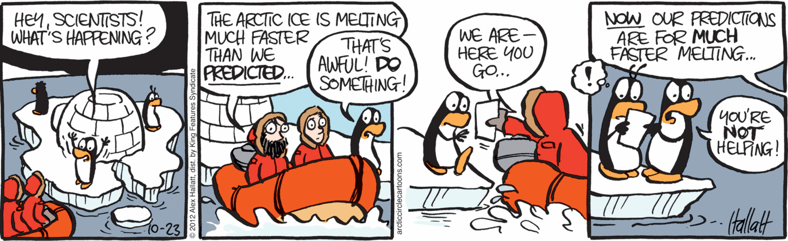 Fiction OCR: HEYSCIENTISTS! WHAT'S HAPPENING? THE ARCTIC ICE IS MELTING MUCH FASTER THAN WE PREDICTED.. THAT'S AWFUL! DO SOMETHING! WE ARE HERE YOU GO... NOW OUR PREDICTIONS ARE FOR MUCH FASTER MELTING. yoU'RE NOT HELFING! Hallat 10-23 HEYSCIENTISTS! WHAT'S HAPPENING? THE ARCTIC ICE IS MELTING MUCH FASTER THAN WE PREDICTED.. THAT'S AWFUL! DO SOMETHING! WE ARE HERE YOU GO... NOW OUR PREDICTIONS ARE FOR MUCH FASTER MELTING. yoU'RE NOT HELFING! Hallat 10-23