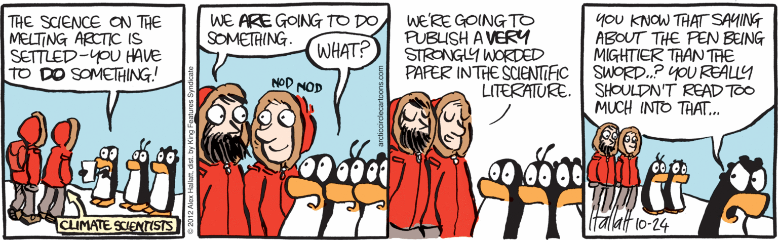 Illustration OCR: you KNOW THAT SAYING ABOUT THE PEN BEING MIGHTIER TRAN THE SWORD.? YOU REALLY SHOULDN'T READ TOO MUCH INTO THAT... WE ARE GOING TO DO SOMETAING. THE SCIENCE ON THE MELTING ARCTIC IS SETTLED-YOU HAVE TO DO SOMETHING! WE'RE GOING TO PUBUSH A VERY STRONGLY WORDED PAPER INTHE SCIENTIFIC LITERATURE. WHAT? NOD NOD CLIMATE SCIENTISTS (talat 10-24 you KNOW THAT SAYING ABOUT THE PEN BEING MIGHTIER TRAN THE SWORD.? YOU REALLY SHOULDN'T READ TOO MUCH INTO THAT... WE ARE GOING TO DO SOMETAING. THE SCIENCE ON THE MELTING ARCTIC IS SETTLED-YOU HAVE TO DO SOMETHING! WE'RE GOING TO PUBUSH A VERY STRONGLY WORDED PAPER INTHE SCIENTIFIC LITERATURE. WHAT? NOD NOD CLIMATE SCIENTISTS (talat 10-24