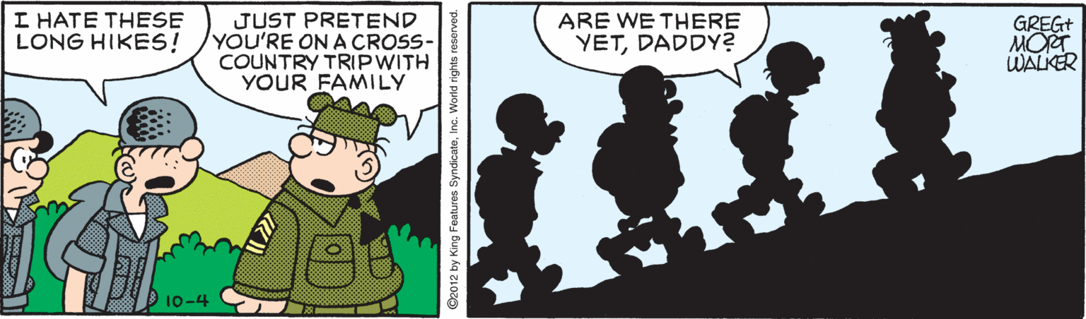 Conversation OCR: I HATE THESE LONG HIKES! JUST PRETEND YOU'RE ON A CROSS- COUNTRY TRIPWITH YOUR FAMILY ARE WE THERE YETDADDY? GREG+ MORT WALKER 10-4 C2012 by King Features SyndicateInc. World rights reserved. I HATE THESE LONG HIKES! JUST PRETEND YOU'RE ON A CROSS- COUNTRY TRIPWITH YOUR FAMILY ARE WE THERE YETDADDY? GREG+ MORT WALKER 10-4 C2012 by King Features SyndicateInc. World rights reserved.