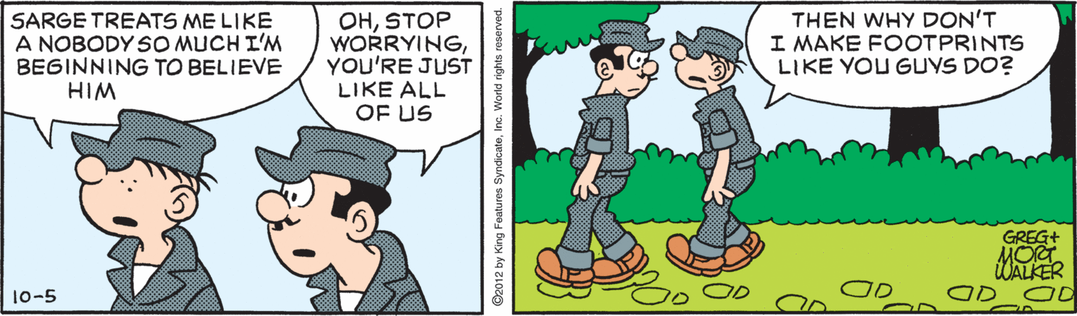 Interaction OCR: SARGE TREATS ME LIKE A NOBODY SO MUCH I'M BEGINNING TO BELIEVE HIM OHSTOP WORRYINGYOU'RE JUST LIKE ALL OF US THEN WHY DON'T I MAKE FOOTPRINTS LIKE YOU GUYS DO? GREG+ MOT WALKER 10-5 ©2012 by King Features SyndicateInc. World rights reserved. SARGE TREATS ME LIKE A NOBODY SO MUCH I'M BEGINNING TO BELIEVE HIM OHSTOP WORRYINGYOU'RE JUST LIKE ALL OF US THEN WHY DON'T I MAKE FOOTPRINTS LIKE YOU GUYS DO? GREG+ MOT WALKER 10-5 ©2012 by King Features SyndicateInc. World rights reserved.
