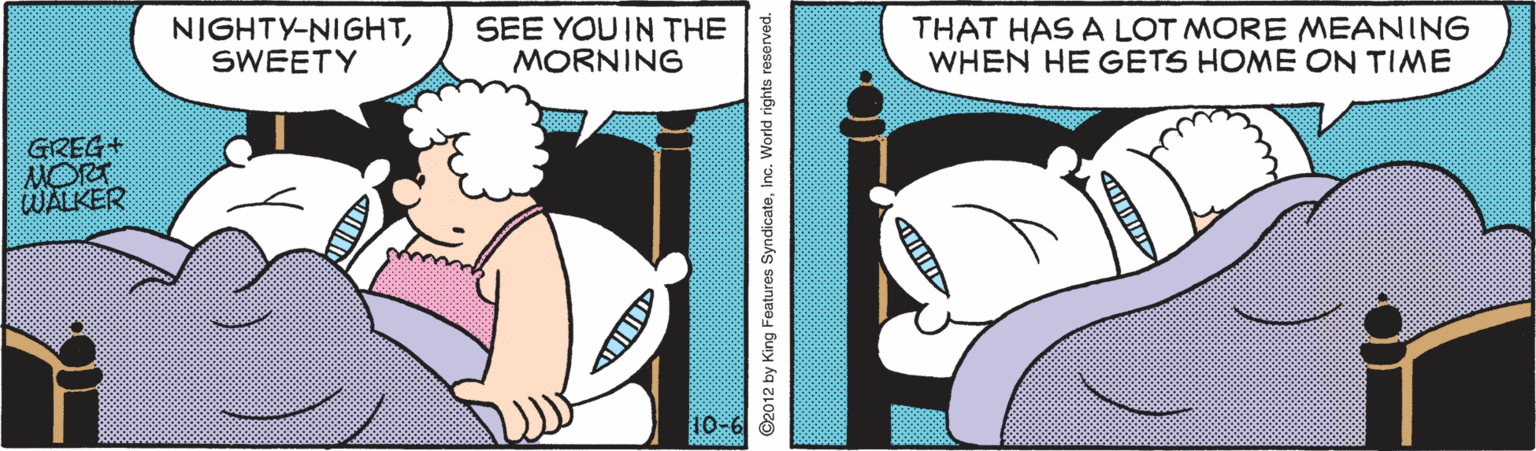Line OCR: NIGHTY-NIGHTSWEETY SEE YOUIN THE MORNING THAT HAS A LOT MORE MEANING WHEN HE GETS HOME ON TIME GREG+ NORT WALKER ©2012 by King Features SyndicateInc. World rights reserved. NIGHTY-NIGHTSWEETY SEE YOUIN THE MORNING THAT HAS A LOT MORE MEANING WHEN HE GETS HOME ON TIME GREG+ NORT WALKER ©2012 by King Features SyndicateInc. World rights reserved.