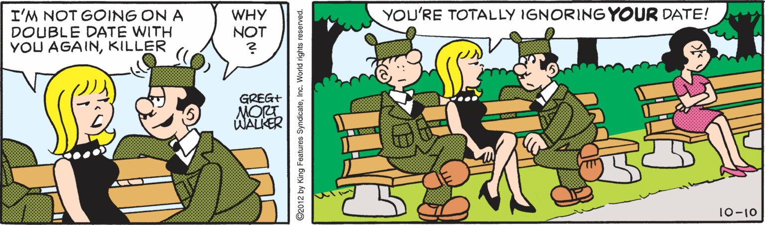 Graphics OCR: YOU'RE TOTALLY IGNORING YOUR DATE! I'M NOT GOING ON A DOUBLE DATE WITH YOU AGAINKILLER WHY NOT GREG+ MORT WALKER 10-10 ©2012 by King Features SyndicateInc. World rights reserved. YOU'RE TOTALLY IGNORING YOUR DATE! I'M NOT GOING ON A DOUBLE DATE WITH YOU AGAINKILLER WHY NOT GREG+ MORT WALKER 10-10 ©2012 by King Features SyndicateInc. World rights reserved.