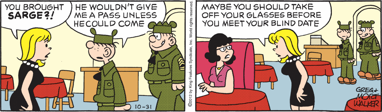 Illustration OCR: YOU BROUGHT SARGE?! HE WOULDN'T GIVE ME A PASS UNLESS HECOULD COME MAYBE YOU SHOULD TAKE OFF YOUR GLASSES BEFORE YOU MEET YOUR BLIND DATE GREG+ MORT WALKER 10-31 YOU BROUGHT SARGE?! HE WOULDN'T GIVE ME A PASS UNLESS HECOULD COME MAYBE YOU SHOULD TAKE OFF YOUR GLASSES BEFORE YOU MEET YOUR BLIND DATE GREG+ MORT WALKER 10-31