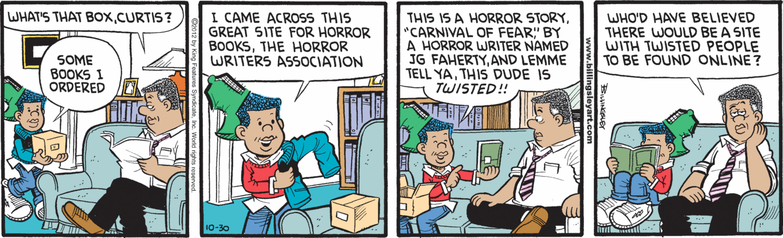 Comics OCR: WHAT'S THAT BOXCURTIS? I CAME ACROSS THIS GREAT 5ITE FOR HORROR BOOKSTHE HORROR WRITERS ASSOCIATION THIS IS A HORROR STORY"CARNIVAL OF FEAR" BY A HORROR WRITER NAMED JG FAHERTYAND LEMME TELL YATHIS DUDE IS TWISTED!! WHO'D HAVE BELIEVED THERE WOULD BE A SITE WITH TWISTED PEOPLE TO BE FOUND ONLINE? SOME BOOKS I ORDERED 10-30 WHAT'S THAT BOXCURTIS? I CAME ACROSS THIS GREAT 5ITE FOR HORROR BOOKSTHE HORROR WRITERS ASSOCIATION THIS IS A HORROR STORY"CARNIVAL OF FEAR" BY A HORROR WRITER NAMED JG FAHERTYAND LEMME TELL YATHIS DUDE IS TWISTED!! WHO'D HAVE BELIEVED THERE WOULD BE A SITE WITH TWISTED PEOPLE TO BE FOUND ONLINE? SOME BOOKS I ORDERED 10-30