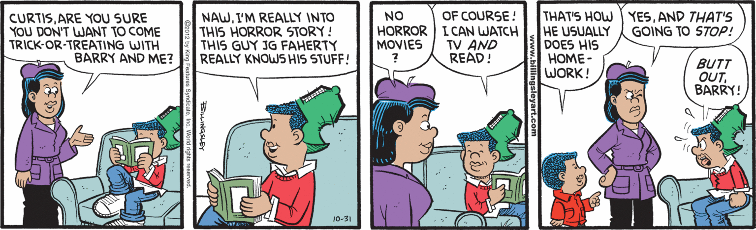 Animation OCR: NAWI'M REALLY INTO THIS HORROR STORY! THIS GUY JG FAHERTY REALLY KNOWS HIS STUFF! OF COURSE! HORROR I CAN WATCH TV AND READ! THAT'S HOW YESAND THAT'S HE USUALLY DOES HIS HOME - WORK! NO CURTISARE YOU SURE YOU DON'T WANT TO COME TRICK-OR-TREATING WITH BARRY AND ME? GOING TO STOP! MOVIES BUTT OUTBARRY! 10-31 NAWI'M REALLY INTO THIS HORROR STORY! THIS GUY JG FAHERTY REALLY KNOWS HIS STUFF! OF COURSE! HORROR I CAN WATCH TV AND READ! THAT'S HOW YESAND THAT'S HE USUALLY DOES HIS HOME - WORK! NO CURTISARE YOU SURE YOU DON'T WANT TO COME TRICK-OR-TREATING WITH BARRY AND ME? GOING TO STOP! MOVIES BUTT OUTBARRY! 10-31