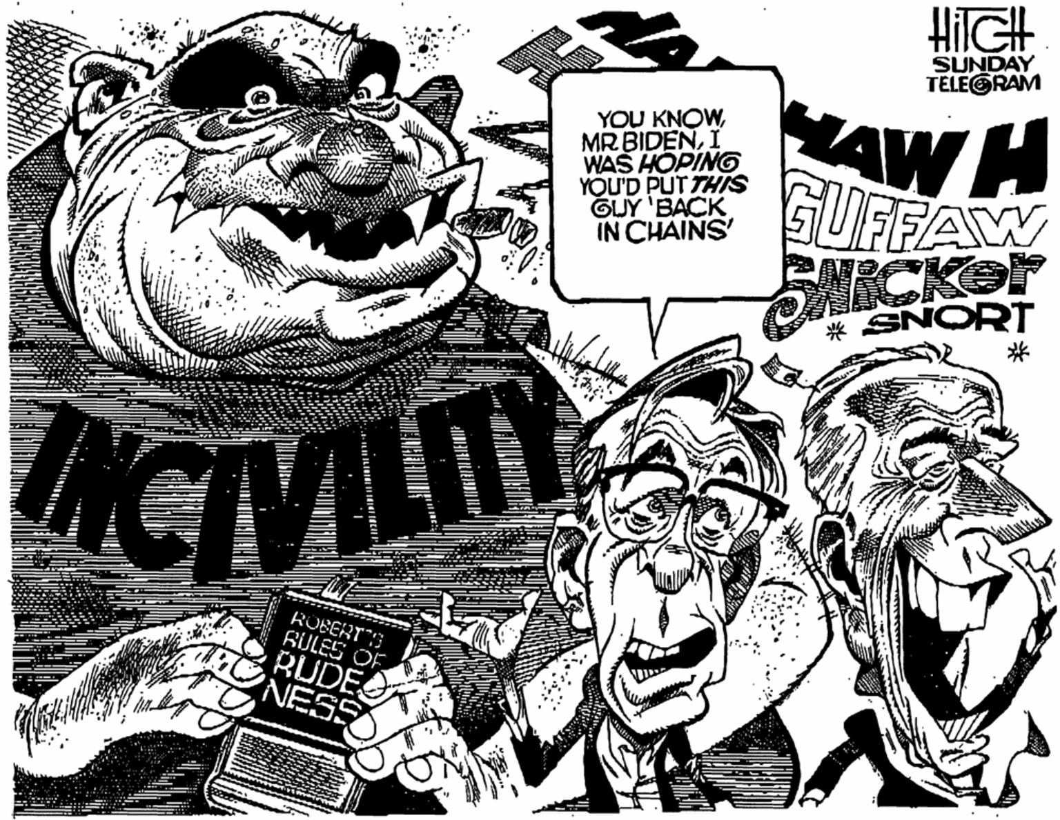 Monochrome OCR: HilGH SUNDAY TELEGRAM AW H YOU KNOWI WAS HOPING YOU'D PUT THIS GUY 'BACK IN CHAINS GUFFAW ? CKOT * SNORT INCTVILIT ROBERTO BULES OF RUDE NESS HilGH SUNDAY TELEGRAM AW H YOU KNOWMR BIDENI WAS HOPING YOU'D PUT THIS GUY 'BACK IN CHAINS GUFFAW ? CKOT * SNORT INCTVILIT ROBERTO BULES OF RUDE NESS
